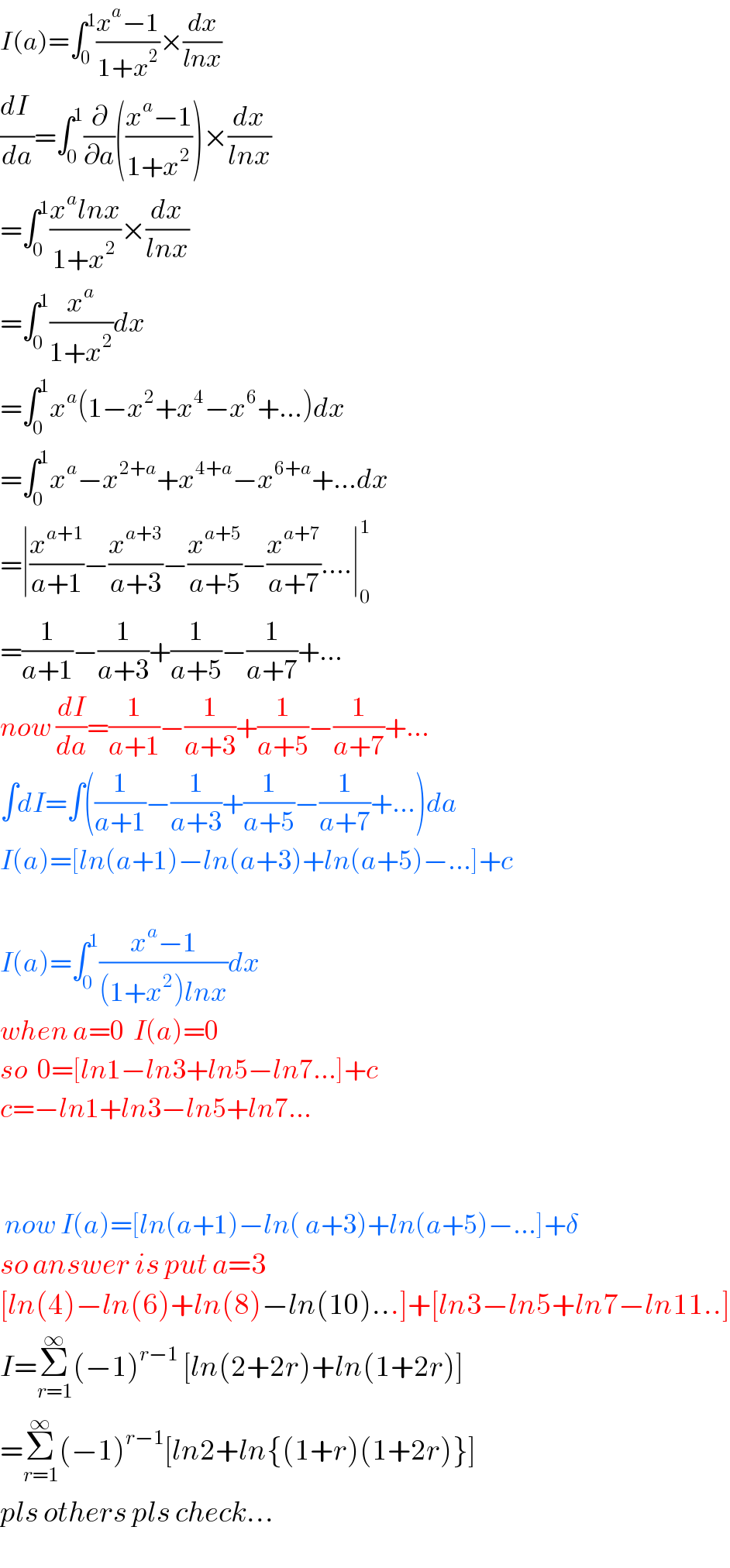 I(a)=∫_0 ^1 ((x^a −1)/(1+x^2 ))×(dx/(lnx))  (dI_ /da)=∫_0 ^1 (∂/∂a)(((x^a −1)/(1+x^2 )))×(dx/(lnx))  =∫_0 ^1 ((x^a lnx)/(1+x^2 ))×(dx/(lnx))  =∫_0 ^1 (x^a /(1+x^2 ))dx      =∫_0 ^1 x^a (1−x^2 +x^4 −x^6 +...)dx  =∫_0 ^1 x^a −x^(2+a) +x^(4+a) −x^(6+a) +...dx  =∣(x^(a+1) /(a+1))−(x^(a+3) /(a+3))−(x^(a+5) /(a+5))−(x^(a+7) /(a+7))....∣_0 ^1   =(1/(a+1))−(1/(a+3))+(1/(a+5))−(1/(a+7))+...  now (dI/da)=(1/(a+1))−(1/(a+3))+(1/(a+5))−(1/(a+7))+...  ∫dI=∫((1/(a+1))−(1/(a+3))+(1/(a+5))−(1/(a+7))+...)da  I(a)=[ln(a+1)−ln(a+3)+ln(a+5)−...]+c    I(a)=∫_0 ^1 ((x^a −1)/((1+x^2 )lnx))dx   when a=0  I(a)=0  so  0=[ln1−ln3+ln5−ln7...]+c  c=−ln1+ln3−ln5+ln7...         now I(a)=[ln(a+1)−ln( a+3)+ln(a+5)−...]+δ  so answer is put a=3  [ln(4)−ln(6)+ln(8)−ln(10)...]+[ln3−ln5+ln7−ln11..]  I=Σ_(r=1) ^∞ (−1)^(r−1)  [ln(2+2r)+ln(1+2r)]  =Σ_(r=1) ^∞ (−1)^(r−1) [ln2+ln{(1+r)(1+2r)}]  pls others pls check...  