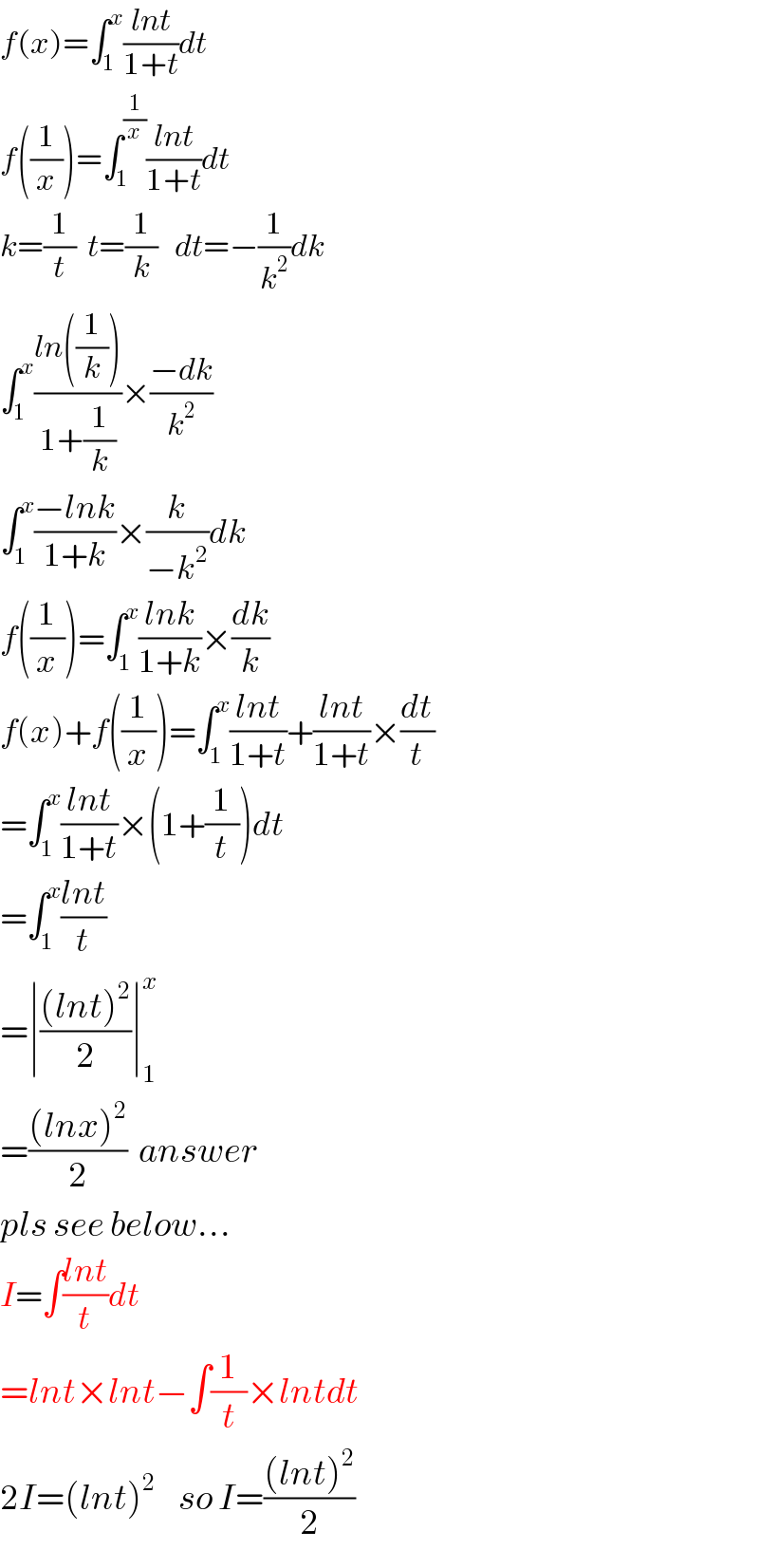 f(x)=∫_1 ^x ((lnt)/(1+t))dt  f((1/x))=∫_1 ^(1/x) ((lnt)/(1+t))dt  k=(1/t)  t=(1/k)   dt=−(1/k^2 )dk  ∫_1 ^x ((ln((1/k)))/(1+(1/k)))×((−dk)/k^2 )  ∫_1 ^x ((−lnk)/(1+k))×(k/(−k^2 ))dk  f((1/x))=∫_1 ^x ((lnk)/(1+k))×(dk/k)  f(x)+f((1/x))=∫_1 ^x ((lnt)/(1+t))+((lnt)/(1+t))×(dt/t)  =∫_1 ^x ((lnt)/(1+t))×(1+(1/t))dt  =∫_1 ^x ((lnt)/t)  =∣(((lnt)^2 )/2)∣_1 ^x   =(((lnx)^2 )/2)  answer  pls see below...  I=∫((lnt)/t)dt  =lnt×lnt−∫(1/t)×lntdt  2I=(lnt)^2     so I=(((lnt)^2 )/2)  