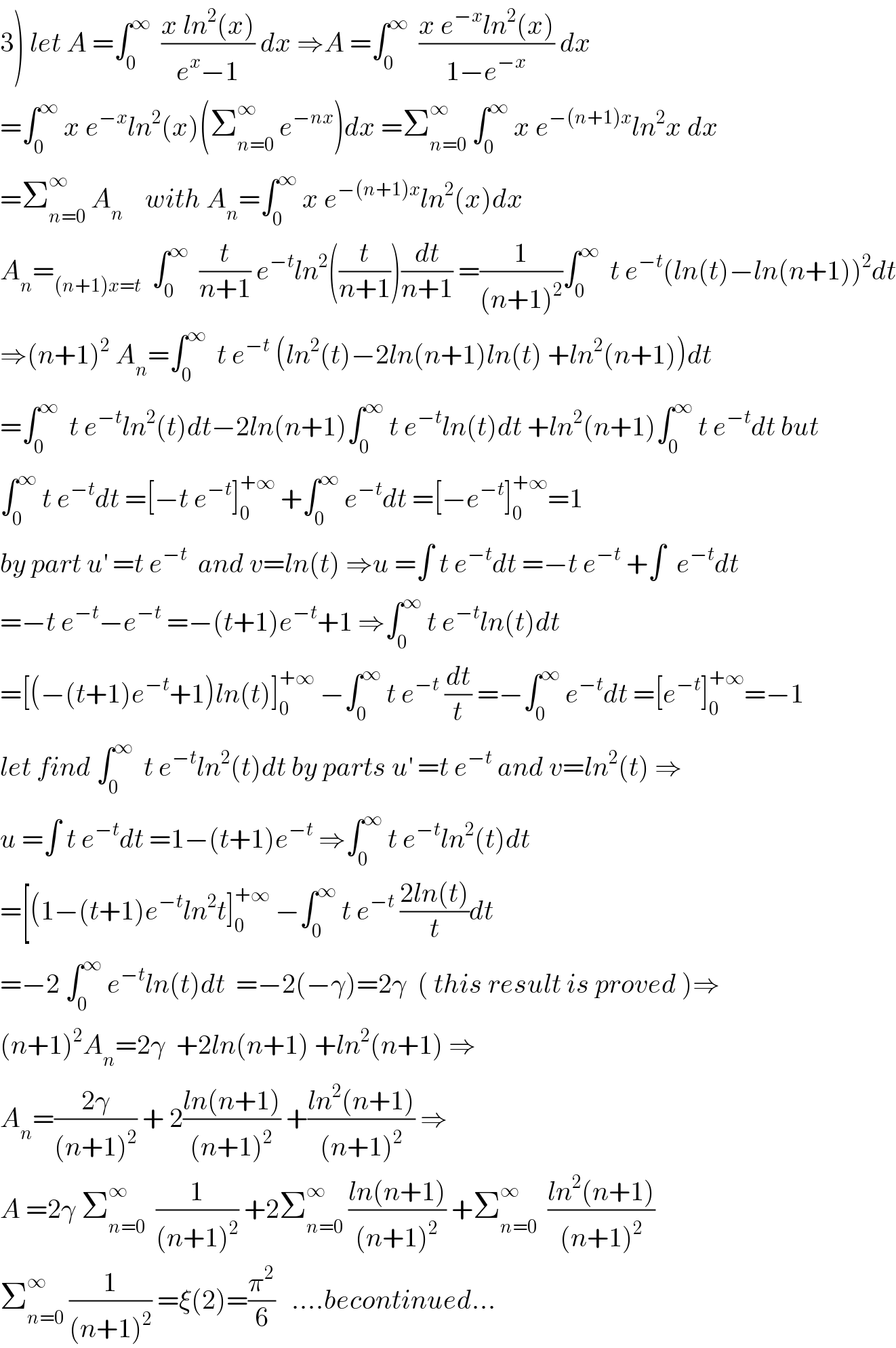 3) let A =∫_0 ^∞   ((x ln^2 (x))/(e^x −1)) dx ⇒A =∫_0 ^∞   ((x e^(−x) ln^2 (x))/(1−e^(−x) )) dx  =∫_0 ^∞  x e^(−x) ln^2 (x)(Σ_(n=0) ^∞  e^(−nx) )dx =Σ_(n=0) ^∞  ∫_0 ^∞  x e^(−(n+1)x) ln^2 x dx  =Σ_(n=0) ^∞  A_n     with A_n =∫_0 ^∞  x e^(−(n+1)x) ln^2 (x)dx  A_n =_((n+1)x=t)   ∫_0 ^∞   (t/(n+1)) e^(−t) ln^2 ((t/(n+1)))(dt/(n+1)) =(1/((n+1)^2 ))∫_0 ^∞   t e^(−t) (ln(t)−ln(n+1))^2 dt  ⇒(n+1)^2  A_n =∫_0 ^∞   t e^(−t)  (ln^2 (t)−2ln(n+1)ln(t) +ln^2 (n+1))dt  =∫_0 ^∞   t e^(−t) ln^2 (t)dt−2ln(n+1)∫_0 ^∞  t e^(−t) ln(t)dt +ln^2 (n+1)∫_0 ^∞  t e^(−t) dt but  ∫_0 ^∞  t e^(−t) dt =[−t e^(−t) ]_0 ^(+∞)  +∫_0 ^∞  e^(−t) dt =[−e^(−t) ]_0 ^(+∞) =1  by part u^′  =t e^(−t)   and v=ln(t) ⇒u =∫ t e^(−t) dt =−t e^(−t)  +∫  e^(−t) dt  =−t e^(−t) −e^(−t)  =−(t+1)e^(−t) +1 ⇒∫_0 ^∞  t e^(−t) ln(t)dt  =[(−(t+1)e^(−t) +1)ln(t)]_0 ^(+∞)  −∫_0 ^∞  t e^(−t)  (dt/t) =−∫_0 ^∞  e^(−t) dt =[e^(−t) ]_0 ^(+∞) =−1  let find ∫_0 ^∞   t e^(−t) ln^2 (t)dt by parts u^′  =t e^(−t)  and v=ln^2 (t) ⇒  u =∫ t e^(−t) dt =1−(t+1)e^(−t)  ⇒∫_0 ^∞  t e^(−t) ln^2 (t)dt  =[(1−(t+1)e^(−t) ln^2 t]_0 ^(+∞)  −∫_0 ^∞  t e^(−t)  ((2ln(t))/t)dt  =−2 ∫_0 ^∞  e^(−t) ln(t)dt  =−2(−γ)=2γ  ( this result is proved )⇒  (n+1)^2 A_n =2γ  +2ln(n+1) +ln^2 (n+1) ⇒  A_n =((2γ)/((n+1)^2 )) + 2((ln(n+1))/((n+1)^2 )) +((ln^2 (n+1))/((n+1)^2 )) ⇒  A =2γ Σ_(n=0) ^∞   (1/((n+1)^2 )) +2Σ_(n=0) ^∞  ((ln(n+1))/((n+1)^2 )) +Σ_(n=0) ^∞   ((ln^2 (n+1))/((n+1)^2 ))  Σ_(n=0) ^∞  (1/((n+1)^2 )) =ξ(2)=(π^2 /6)   ....becontinued...  