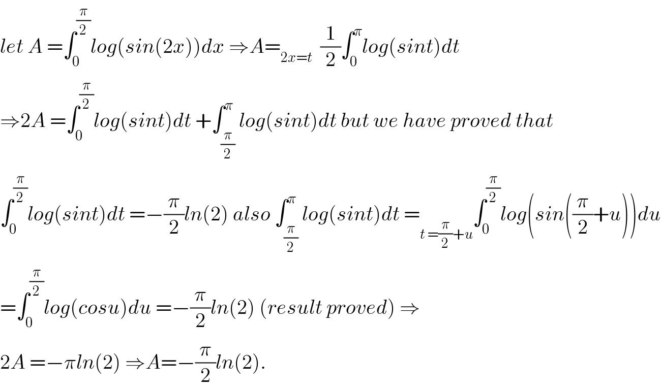 let A =∫_0 ^(π/2) log(sin(2x))dx ⇒A=_(2x=t)   (1/2)∫_0 ^π log(sint)dt  ⇒2A =∫_0 ^(π/2) log(sint)dt +∫_(π/2) ^π log(sint)dt but we have proved that  ∫_0 ^(π/2) log(sint)dt =−(π/2)ln(2) also ∫_(π/2) ^π log(sint)dt =_(t =(π/2)+u) ∫_0 ^(π/2) log(sin((π/2)+u))du  =∫_0 ^(π/2) log(cosu)du =−(π/2)ln(2) (result proved) ⇒  2A =−πln(2) ⇒A=−(π/2)ln(2).  