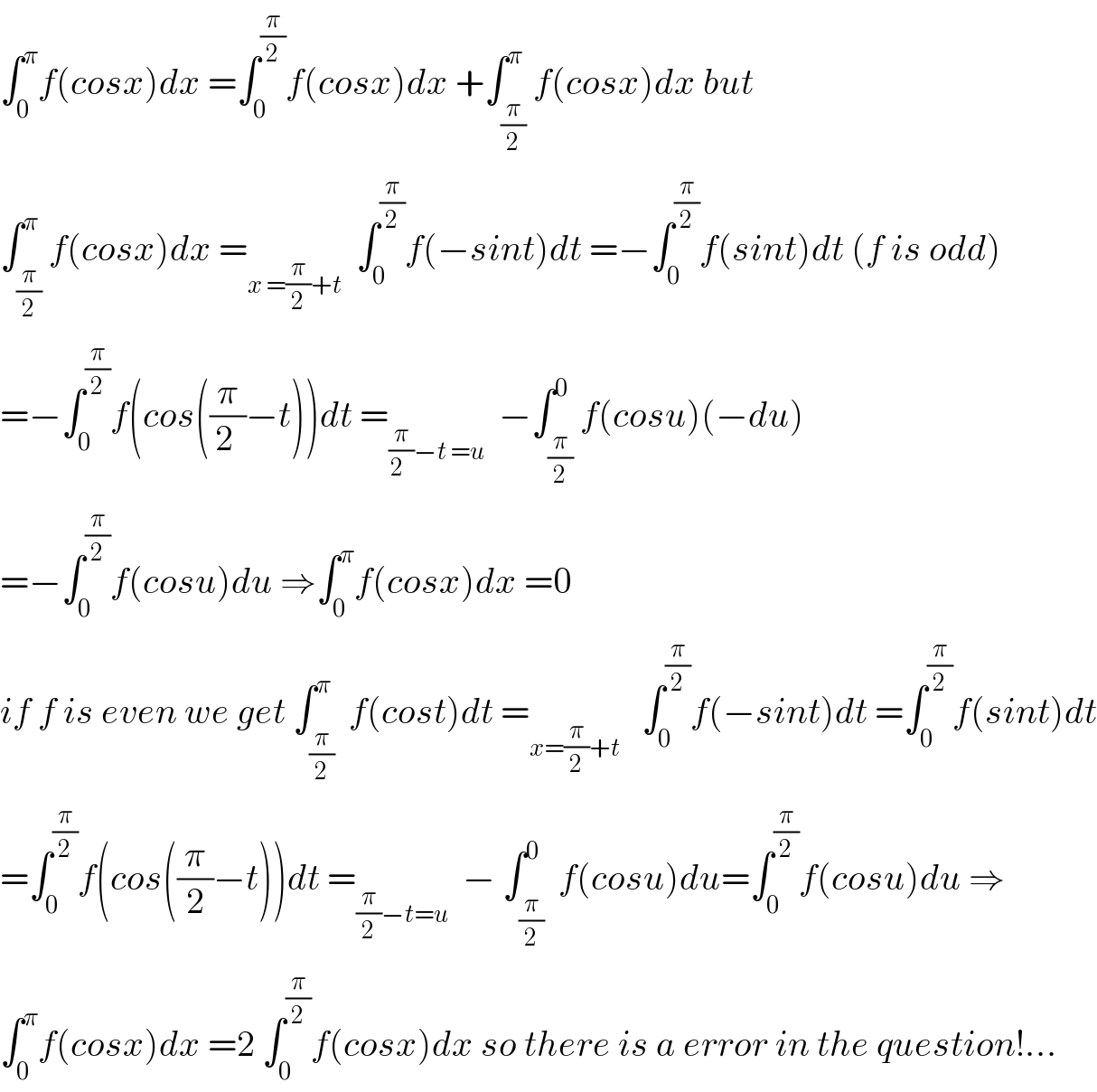 ∫_0 ^π f(cosx)dx =∫_0 ^(π/2) f(cosx)dx +∫_(π/2) ^π f(cosx)dx but  ∫_(π/2) ^π f(cosx)dx =_(x =(π/2)+t)   ∫_0 ^(π/2) f(−sint)dt =−∫_0 ^(π/2) f(sint)dt (f is odd)  =−∫_0 ^(π/2) f(cos((π/(2 ))−t))dt =_((π/(2  ))−t =u)   −∫_(π/2) ^0 f(cosu)(−du)  =−∫_0 ^(π/2) f(cosu)du ⇒∫_0 ^π f(cosx)dx =0   if f is even we get ∫_(π/2) ^π  f(cost)dt =_(x=(π/2)+t)    ∫_0 ^(π/2) f(−sint)dt =∫_0 ^(π/2) f(sint)dt  =∫_0 ^(π/2) f(cos((π/2)−t))dt =_((π/2)−t=u)   − ∫_(π/2) ^0  f(cosu)du=∫_0 ^(π/2) f(cosu)du ⇒  ∫_0 ^π f(cosx)dx =2 ∫_0 ^(π/2) f(cosx)dx so there is a error in the question!...  