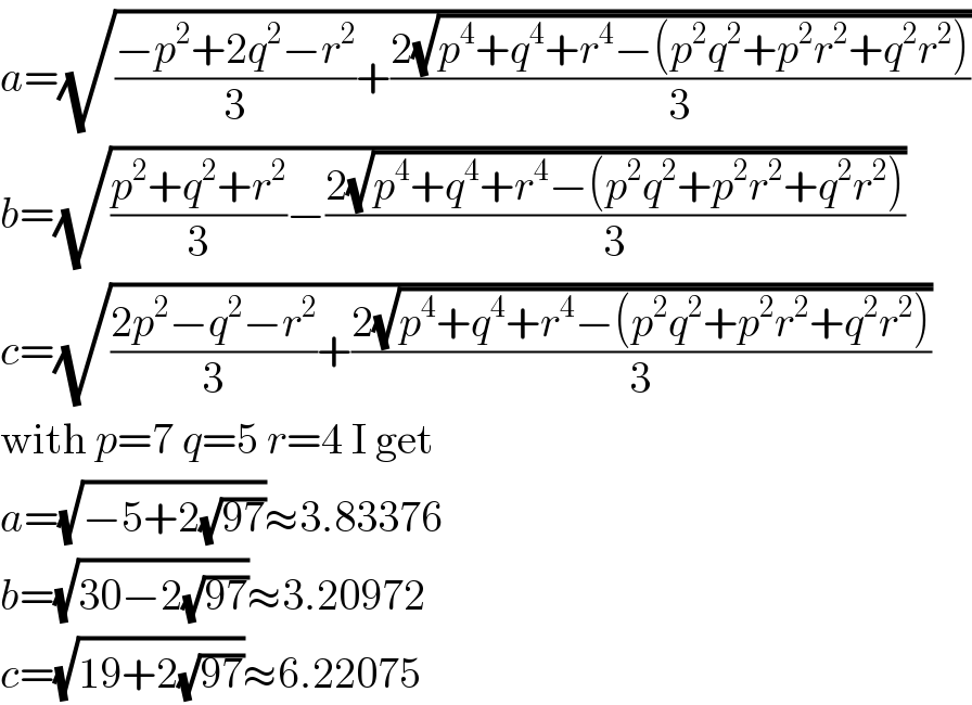 a=(√(((−p^2 +2q^2 −r^2 )/3)+((2(√(p^4 +q^4 +r^4 −(p^2 q^2 +p^2 r^2 +q^2 r^2 ))))/3)))  b=(√(((p^2 +q^2 +r^2 )/3)−((2(√(p^4 +q^4 +r^4 −(p^2 q^2 +p^2 r^2 +q^2 r^2 ))))/3)))  c=(√(((2p^2 −q^2 −r^2 )/3)+((2(√(p^4 +q^4 +r^4 −(p^2 q^2 +p^2 r^2 +q^2 r^2 ))))/3)))  with p=7 q=5 r=4 I get  a=(√(−5+2(√(97))))≈3.83376  b=(√(30−2(√(97))))≈3.20972  c=(√(19+2(√(97))))≈6.22075  