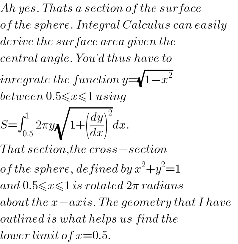 Ah yes. Thats a section of the surface  of the sphere. Integral Calculus can easily  derive the surface area given the  central angle. You′d thus have to  inregrate the function y=(√(1−x^2 ))  between 0.5≤x≤1 using  S=∫_(0.5) ^1 2πy(√(1+((dy/dx))^2 ))dx.  That section,the cross−section  of the sphere, defined by x^2 +y^2 =1  and 0.5≤x≤1 is rotated 2π radians  about the x−axis. The geometry that I have  outlined is what helps us find the  lower limit of x=0.5.  