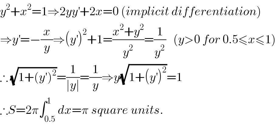 y^2 +x^2 =1⇒2yy^′ +2x=0 (implicit differentiation)  ⇒y^′ =−(x/y)⇒(y^′ )^2 +1=((x^2 +y^2 )/y^2 )=(1/y^2 )   (y>0 for 0.5≤x≤1)  ∴ (√(1+(y′)^2 ))=(1/(∣y∣))=(1/y)⇒y(√(1+(y^′ )^2 ))=1  ∴S=2π∫_(0.5) ^1 dx=π square units.  