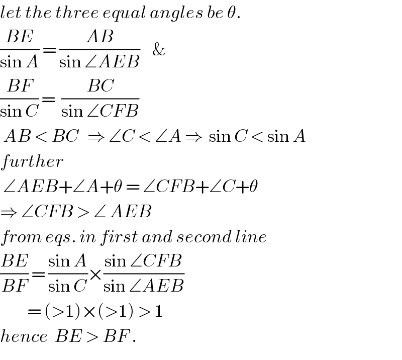 let the three equal angles be θ.  ((BE)/(sin A)) = ((AB)/(sin ∠AEB))    &  ((BF)/(sin C)) =  ((BC)/(sin ∠CFB))   AB < BC   ⇒ ∠C < ∠A ⇒  sin C < sin A  further   ∠AEB+∠A+θ = ∠CFB+∠C+θ  ⇒ ∠CFB > ∠ AEB  from eqs. in first and second line  ((BE)/(BF)) = ((sin A)/(sin C))×((sin ∠CFB)/(sin ∠AEB))           = (>1)×(>1) > 1   hence  BE > BF .  
