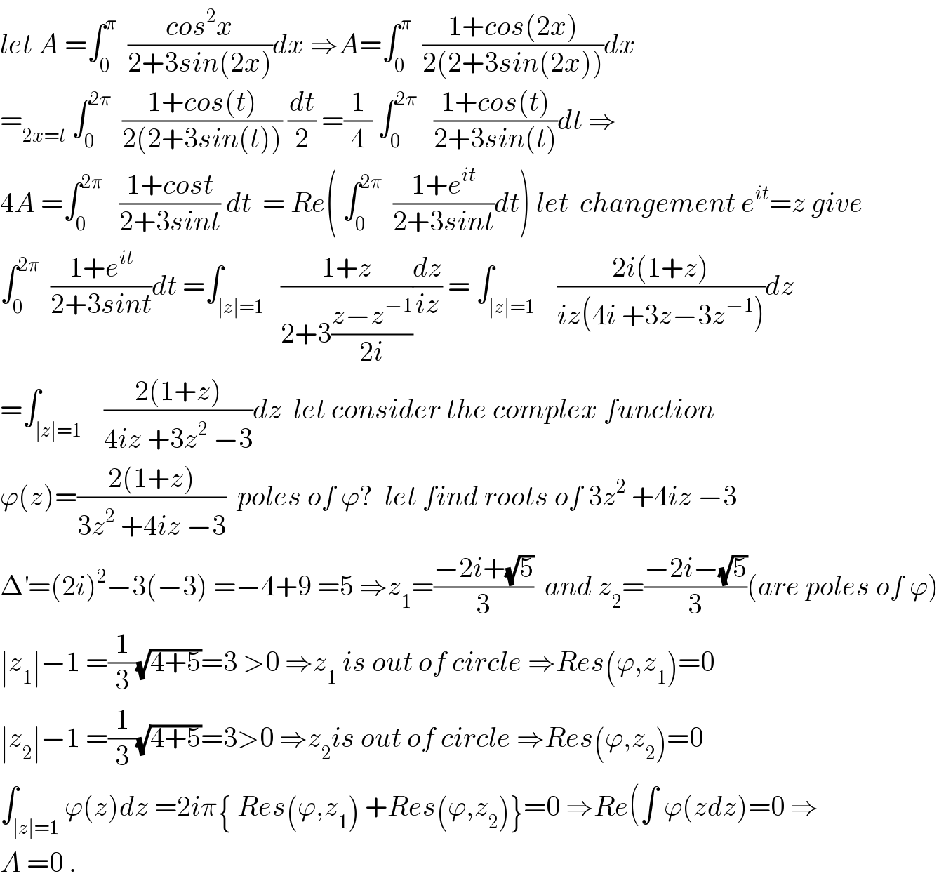 let A =∫_0 ^π   ((cos^2 x)/(2+3sin(2x)))dx ⇒A=∫_0 ^π   ((1+cos(2x))/(2(2+3sin(2x))))dx  =_(2x=t)  ∫_0 ^(2π)   ((1+cos(t))/(2(2+3sin(t)))) (dt/2) =(1/4) ∫_0 ^(2π)    ((1+cos(t))/(2+3sin(t)))dt ⇒  4A =∫_0 ^(2π)    ((1+cost)/(2+3sint)) dt  = Re( ∫_0 ^(2π)   ((1+e^(it) )/(2+3sint))dt) let  changement e^(it) =z give  ∫_0 ^(2π)   ((1+e^(it) )/(2+3sint))dt =∫_(∣z∣=1)   ((1+z)/(2+3((z−z^(−1) )/(2i))))(dz/(iz)) = ∫_(∣z∣=1)    ((2i(1+z))/(iz(4i +3z−3z^(−1) )))dz  =∫_(∣z∣=1)    ((2(1+z))/(4iz +3z^2  −3))dz  let consider the complex function   ϕ(z)=((2(1+z))/(3z^2  +4iz −3))  poles of ϕ?  let find roots of 3z^2  +4iz −3  Δ^′ =(2i)^2 −3(−3) =−4+9 =5 ⇒z_1 =((−2i+(√5))/3)  and z_2 =((−2i−(√5))/3)(are poles of ϕ)  ∣z_1 ∣−1 =(1/3)(√(4+5))=3 >0 ⇒z_1  is out of circle ⇒Res(ϕ,z_1 )=0  ∣z_2 ∣−1 =(1/3)(√(4+5))=3>0 ⇒z_2 is out of circle ⇒Res(ϕ,z_2 )=0   ∫_(∣z∣=1) ϕ(z)dz =2iπ{ Res(ϕ,z_1 ) +Res(ϕ,z_2 )}=0 ⇒Re(∫ ϕ(zdz)=0 ⇒  A =0 .  