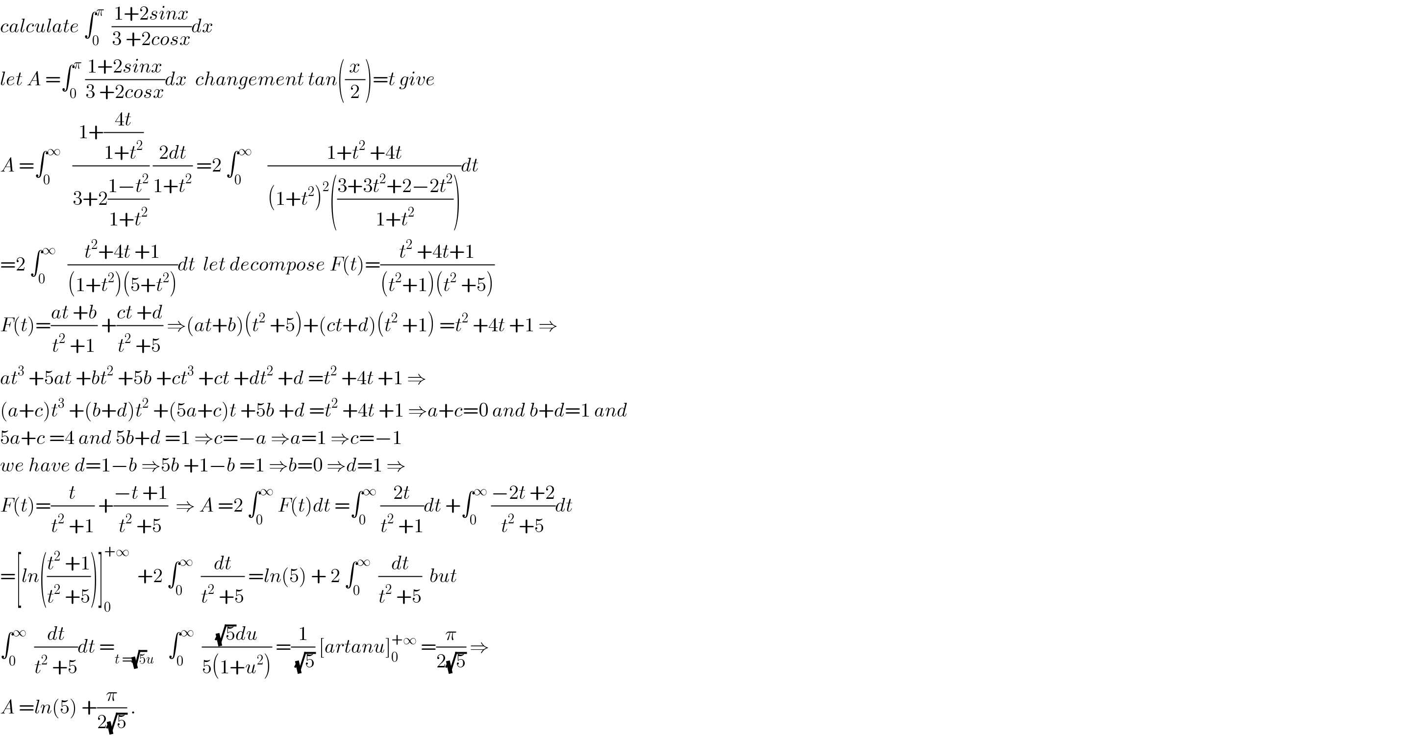 calculate ∫_0 ^π   ((1+2sinx)/(3 +2cosx))dx  let A =∫_0 ^π  ((1+2sinx)/(3 +2cosx))dx  changement tan((x/2))=t give  A =∫_0 ^∞    ((1+((4t)/(1+t^2 )))/(3+2((1−t^2 )/(1+t^2 )))) ((2dt)/(1+t^2 )) =2 ∫_0 ^∞     ((1+t^2  +4t)/((1+t^2 )^2 (((3+3t^2 +2−2t^2 )/(1+t^2 )))))dt  =2 ∫_0 ^∞    ((t^2 +4t +1)/((1+t^2 )(5+t^2 )))dt  let decompose F(t)=((t^2  +4t+1)/((t^2 +1)(t^2  +5)))  F(t)=((at +b)/(t^2  +1)) +((ct +d)/(t^2  +5)) ⇒(at+b)(t^2  +5)+(ct+d)(t^2  +1) =t^2  +4t +1 ⇒  at^3  +5at +bt^2  +5b +ct^3  +ct +dt^2  +d =t^2  +4t +1 ⇒  (a+c)t^3  +(b+d)t^2  +(5a+c)t +5b +d =t^2  +4t +1 ⇒a+c=0 and b+d=1 and  5a+c =4 and 5b+d =1 ⇒c=−a ⇒a=1 ⇒c=−1   we have d=1−b ⇒5b +1−b =1 ⇒b=0 ⇒d=1 ⇒  F(t)=(t/(t^2  +1)) +((−t +1)/(t^2  +5))  ⇒ A =2 ∫_0 ^∞  F(t)dt =∫_0 ^∞  ((2t)/(t^2  +1))dt +∫_0 ^∞  ((−2t +2)/(t^2  +5))dt  =[ln(((t^2  +1)/(t^2  +5)))]_0 ^(+∞)   +2 ∫_0 ^∞   (dt/(t^2  +5)) =ln(5) + 2 ∫_0 ^∞   (dt/(t^2  +5))  but  ∫_0 ^∞   (dt/(t^2  +5))dt =_(t =(√5)u )    ∫_0 ^∞   (((√5)du)/(5(1+u^2 ))) =(1/(√5)) [artanu]_0 ^(+∞)  =(π/(2(√5))) ⇒  A =ln(5) +(π/(2(√5))) .  