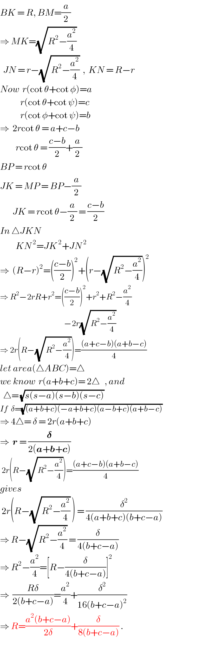 BK = R, BM=(a/2)  ⇒ MK=(√(R^2 −(a^2 /4)))    JN = r−(√(R^2 −(a^2 /4)))  ,  KN = R−r  Now  r(cot θ+cot φ)=a               r(cot θ+cot ψ)=c               r(cot φ+cot ψ)=b  ⇒  2rcot θ = a+c−b            rcot θ = ((c−b)/2)+(a/2)  BP = rcot θ  JK = MP = BP−(a/2)           JK = rcot θ−(a/2) = ((c−b)/2)  In △JKN                 KN^( 2) =JK^( 2) +JN^( 2)   ⇒  (R−r)^2 =(((c−b)/2))^2 +(r−(√(R^2 −(a^2 /4))))^2   ⇒ R^2 −2rR+r^2 =(((c−b)/2))^2 +r^2 +R^2 −(a^2 /4)                                           −2r(√(R^2 −(a^2 /4)))  ⇒ 2r(R−(√(R^2 −(a^2 /4))))=(((a+c−b)(a+b−c))/4)  let area(△ABC)=△  we know  r(a+b+c)= 2△   , and    △= (√(s(s−a)(s−b)(s−c)))  If  δ=(√((a+b+c)(−a+b+c)(a−b+c)(a+b−c)))  ⇒ 4△= δ = 2r(a+b+c)  ⇒  r = (𝛅/(2(a+b+c)))   2r(R−(√(R^2 −(a^2 /4))))=(((a+c−b)(a+b−c))/4)  gives   2r(R−(√(R^2 −(a^2 /4))) ) = (δ^2 /(4(a+b+c)(b+c−a)))  ⇒ R−(√(R^2 −(a^2 /4))) = (δ/(4(b+c−a)))  ⇒ R^2 −(a^2 /4)=[R−(δ/(4(b+c−a)))]^2   ⇒  ((Rδ)/(2(b+c−a)))=(a^2 /4)+(δ^2 /(16(b+c−a)^2 ))  ⇒ R=((a^2 (b+c−a))/(2δ))+(δ/(8(b+c−a))) .  
