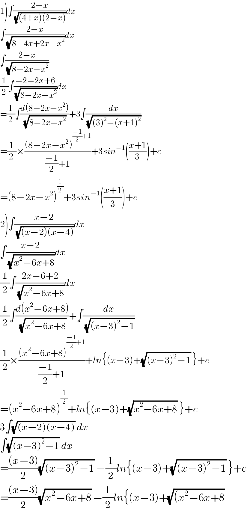 1)∫((2−x)/(√((4+x)(2−x))))dx  ∫((2−x)/(√(8−4x+2x−x^2 )))dx  ∫((2−x)/(√(8−2x−x^2 )))  (1/2)∫((−2−2x+6)/(√(8−2x−x^2 )))dx  =(1/2)∫((d(8−2x−x^2 ))/(√(8−2x−x^2 )))+3∫(dx/(√((3)^2 −(x+1)^2 )))  =(1/2)×(((8−2x−x^2 )^(((−1)/2)+1) )/(((−1)/2)+1))+3sin^(−1) (((x+1)/3))+c  =(8−2x−x^2 )^(1/2) +3sin^(−1) (((x+1)/3))+c  2)∫((x−2)/(√((x−2)(x−4))))dx  ∫((x−2)/(√(x^2 −6x+8)))dx  (1/2)∫((2x−6+2)/(√(x^2 −6x+8)))dx  (1/2)∫((d(x^2 −6x+8))/(√(x^2 −6x+8)))+∫(dx/(√((x−3)^2 −1)))  (1/2)×(((x^2 −6x+8)^(((−1)/2)+1) )/(((−1)/2)+1))+ln{(x−3)+(√((x−3)^2 −1)) }+c  =(x^2 −6x+8)^(1/2) +ln{(x−3)+(√(x^2 −6x+8)) }+c  3∫(√((x−2)(x−4))) dx  ∫(√((x−3)^2 −1)) dx  =(((x−3))/2)(√((x−3)^2 −1)) −(1/2)ln{(x−3)+(√((x−3)^2 −1)) }+c  =(((x−3))/2)(√(x^2 −6x+8)) −(1/2)ln{(x−3)+(√((x^2 −6x+8))    