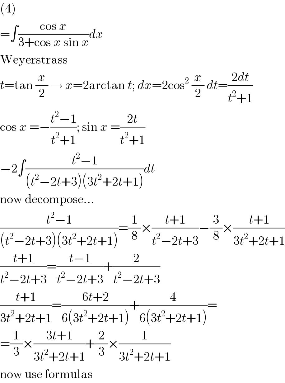 (4)  =∫((cos x)/(3+cos x sin x))dx  Weyerstrass  t=tan (x/2) → x=2arctan t; dx=2cos^2  (x/2) dt=((2dt)/(t^2 +1))  cos x =−((t^2 −1)/(t^2 +1)); sin x =((2t)/(t^2 +1))  −2∫((t^2 −1)/((t^2 −2t+3)(3t^2 +2t+1)))dt  now decompose...  ((t^2 −1)/((t^2 −2t+3)(3t^2 +2t+1)))=(1/8)×((t+1)/(t^2 −2t+3))−(3/8)×((t+1)/(3t^2 +2t+1))  ((t+1)/(t^2 −2t+3))=((t−1)/(t^2 −2t+3))+(2/(t^2 −2t+3))  ((t+1)/(3t^2 +2t+1))=((6t+2)/(6(3t^2 +2t+1)))+(4/(6(3t^2 +2t+1)))=  =(1/3)×((3t+1)/(3t^2 +2t+1))+(2/3)×(1/(3t^2 +2t+1))  now use formulas  