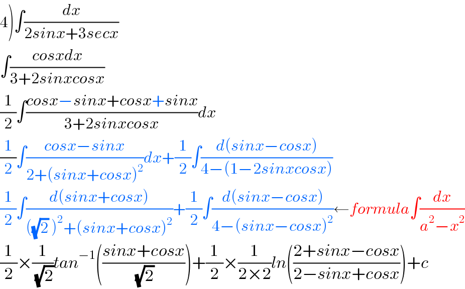 4)∫(dx/(2sinx+3secx))  ∫((cosxdx)/(3+2sinxcosx))  (1/2)∫((cosx−sinx+cosx+sinx)/(3+2sinxcosx))dx  (1/2)∫((cosx−sinx)/(2+(sinx+cosx)^2 ))dx+(1/2)∫((d(sinx−cosx))/(4−(1−2sinxcosx)))  (1/2)∫((d(sinx+cosx))/(((√2) )^2 +(sinx+cosx)^2 ))+(1/2)∫((d(sinx−cosx))/(4−(sinx−cosx)^2 ))←formula∫(dx/(a^2 −x^2 ))  (1/2)×(1/(√2))tan^(−1) (((sinx+cosx)/(√2)))+(1/2)×(1/(2×2))ln(((2+sinx−cosx)/(2−sinx+cosx)))+c  