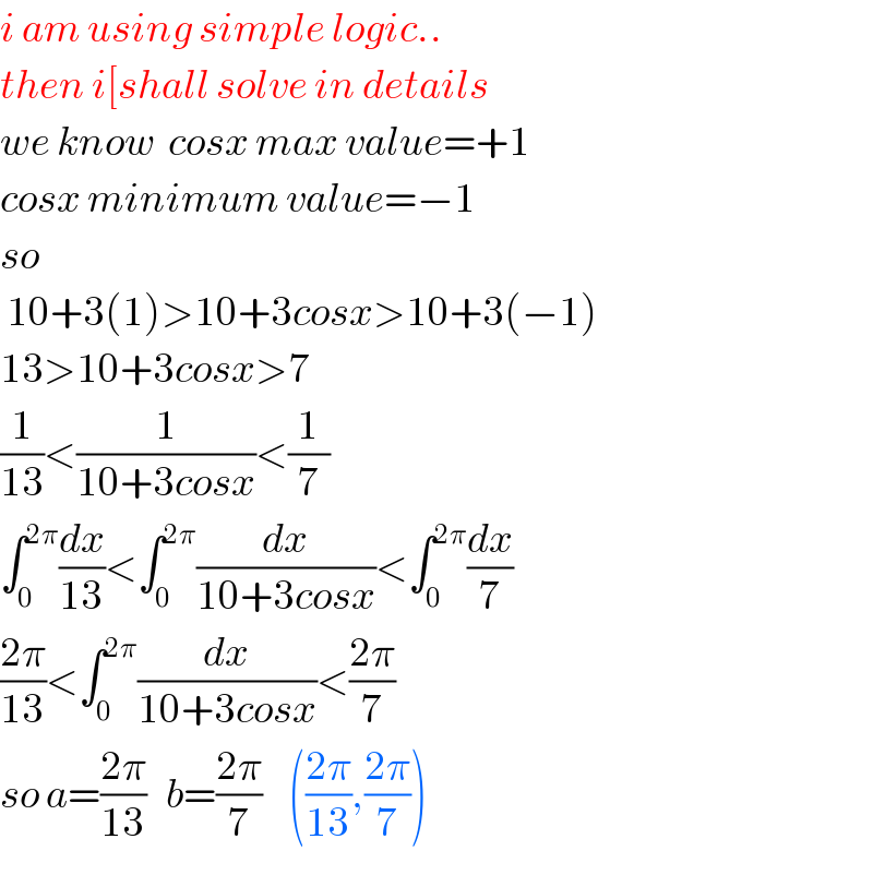 i am using simple logic..  then i[shall solve in details  we know  cosx max value=+1  cosx minimum value=−1  so   10+3(1)>10+3cosx>10+3(−1)  13>10+3cosx>7  (1/(13))<(1/(10+3cosx))<(1/7)  ∫_0 ^(2π) (dx/(13))<∫_0 ^(2π) (dx/(10+3cosx))<∫_0 ^(2π) (dx/7)  ((2π)/(13))<∫_0 ^(2π) (dx/(10+3cosx))<((2π)/7)  so a=((2π)/(13))   b=((2π)/7)    (((2π)/(13)),((2π)/7))  