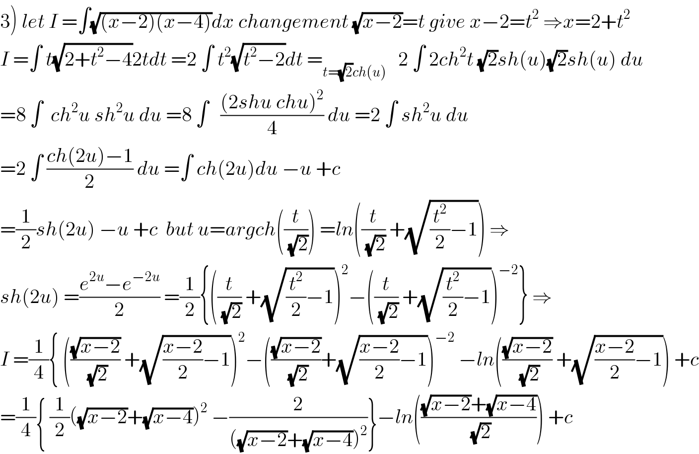 3) let I =∫(√((x−2)(x−4)))dx changement (√(x−2))=t give x−2=t^2  ⇒x=2+t^2   I =∫ t(√(2+t^2 −4))2tdt =2 ∫ t^2 (√(t^2 −2))dt =_(t=(√2)ch(u))    2 ∫ 2ch^2 t (√2)sh(u)(√2)sh(u) du  =8 ∫  ch^2 u sh^2 u du =8 ∫   (((2shu chu)^2 )/4) du =2 ∫ sh^2 u du  =2 ∫ ((ch(2u)−1)/2) du =∫ ch(2u)du −u +c  =(1/2)sh(2u) −u +c  but u=argch((t/(√2))) =ln((t/(√2)) +(√((t^2 /2)−1))) ⇒  sh(2u) =((e^(2u) −e^(−2u) )/2) =(1/2){((t/(√2)) +(√((t^2 /2)−1)))^2 −((t/(√2)) +(√((t^2 /2)−1)))^(−2) } ⇒  I =(1/4){ (((√(x−2))/(√2)) +(√(((x−2)/2)−1)))^2 −(((√(x−2))/(√2))+(√(((x−2)/2)−1)))^(−2)  −ln(((√(x−2))/(√2)) +(√(((x−2)/2)−1))) +c  =(1/4){ (1/2)((√(x−2))+(√(x−4)))^2  −(2/(((√(x−2))+(√(x−4)))^2 ))}−ln((((√(x−2))+(√(x−4)))/(√2))) +c  
