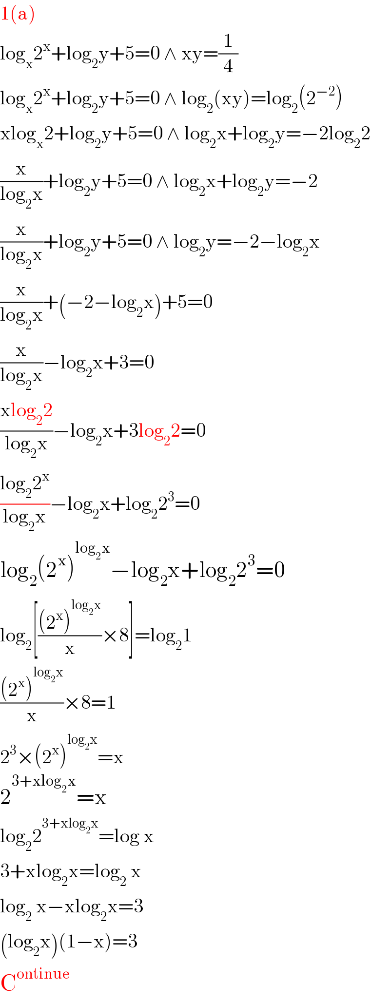1(a)  log_x 2^x +log_2 y+5=0 ∧ xy=(1/4)  log_x 2^x +log_2 y+5=0 ∧ log_2 (xy)=log_2 (2^(−2) )  xlog_x 2+log_2 y+5=0 ∧ log_2 x+log_2 y=−2log_2 2  (x/(log_2 x))+log_2 y+5=0 ∧ log_2 x+log_2 y=−2  (x/(log_2 x))+log_2 y+5=0 ∧ log_2 y=−2−log_2 x  (x/(log_2 x))+(−2−log_2 x)+5=0  (x/(log_2 x))−log_2 x+3=0  ((xlog_2 2)/(log_2 x))−log_2 x+3log_2 2=0  ((log_2 2^x )/(log_2 x))−log_2 x+log_2 2^3 =0  log_2 (2^x )^(log_2 x) −log_2 x+log_2 2^3 =0  log_2 [(((2^x )^(log_2 x) )/x)×8]=log_2 1  (((2^x )^(log_2 x) )/x)×8=1  2^3 ×(2^x )^(log_2 x) =x  2^(3+xlog_2 x) =x  log_2 2^(3+xlog_2 x) =log x  3+xlog_2 x=log_2  x  log_2  x−xlog_2 x=3  (log_2 x)(1−x)=3  C^(ontinue)   