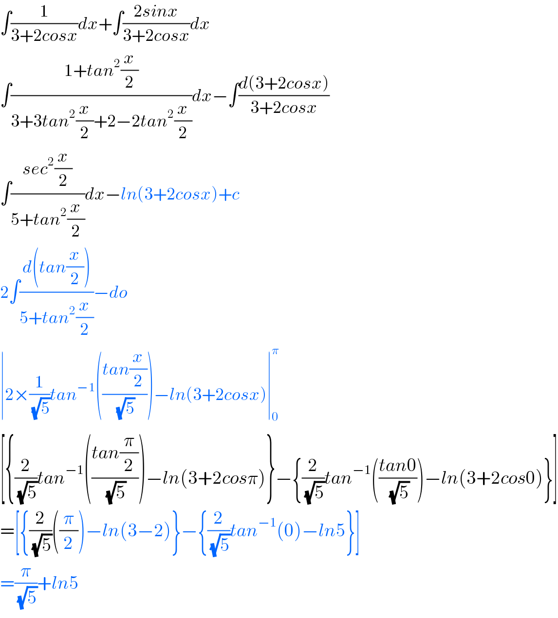 ∫(1/(3+2cosx))dx+∫((2sinx)/(3+2cosx))dx  ∫((1+tan^2 (x/2))/(3+3tan^2 (x/2)+2−2tan^2 (x/2)))dx−∫((d(3+2cosx))/(3+2cosx))  ∫((sec^2 (x/2))/(5+tan^2 (x/2)))dx−ln(3+2cosx)+c  2∫((d(tan(x/2)))/(5+tan^2 (x/2)))−do  ∣2×(1/(√5))tan^(−1) (((tan(x/2))/(√5)))−ln(3+2cosx)∣_0 ^π   [{(2/(√5))tan^(−1) (((tan(π/2))/(√5)))−ln(3+2cosπ)}−{(2/(√5))tan^(−1) (((tan0)/(√5)))−ln(3+2cos0)}]  =[{(2/(√5))((π/2))−ln(3−2)}−{(2/(√5))tan^(−1) (0)−ln5}]  =(π/(√5))+ln5  