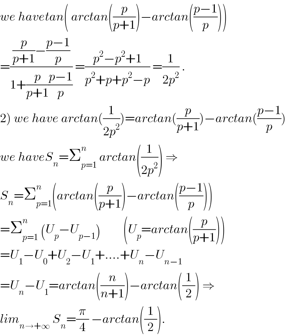 we havetan( arctan((p/(p+1)))−arctan(((p−1)/p)))  =(((p/(p+1))−((p−1)/p))/(1+(p/(p+1))((p−1)/p))) =((p^2 −p^2 +1)/(p^2 +p+p^2 −p)) =(1/(2p^2 )) .  2) we have arctan((1/(2p^2 )))=arctan((p/(p+1)))−arctan(((p−1)/p))  we haveS_n =Σ_(p=1) ^n  arctan((1/(2p^2 ))) ⇒  S_n =Σ_(p=1) ^n (arctan((p/(p+1)))−arctan(((p−1)/p)))  =Σ_(p=1) ^n  (U_p −U_(p−1) )         (U_p =arctan((p/(p+1))))  =U_1 −U_0 +U_2 −U_1 +....+U_n −U_(n−1)   =U_n −U_1 =arctan((n/(n+1)))−arctan((1/2)) ⇒  lim_(n→+∞)  S_n =(π/4) −arctan((1/2)).  
