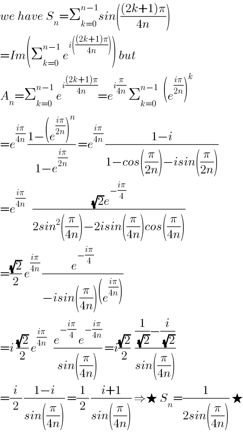 we have S_n =Σ_(k=0) ^(n−1) sin((((2k+1)π)/(4n)))  =Im(Σ_(k=0) ^(n−1)  e^(i((((2k+1)π)/(4n)))) ) but   A_n =Σ_(k=0) ^(n−1)  e^(i(((2k+1)π)/(4n))) =e^(i(π/(4n)))  Σ_(k=0) ^(n−1)   (e^((iπ)/(2n)) )^k   =e^((iπ)/(4n))  ((1−(e^((iπ)/(2n)) )^n )/(1−e^((iπ)/(2n)) )) =e^((iπ)/(4n))  ((1−i)/(1−cos((π/(2n)))−isin((π/(2n)))))  =e^((iπ)/(4n))    (((√2)e^(−((iπ)/4)) )/(2sin^2 ((π/(4n)))−2isin((π/(4n)))cos((π/(4n)))))  =((√2)/2) e^((iπ)/(4n))  (e^(−((iπ)/4)) /(−isin((π/(4n)))(e^((iπ)/(4n)) )))   =i ((√2)/2) e^((iπ)/(4n))    ((e^(−((iπ)/4))  e^(−((iπ)/(4n))) )/(sin((π/(4n))))) =i((√2)/2)  (((1/(√2))−(i/(√2)))/(sin((π/(4n)))))  =(i/2) ((1−i)/(sin((π/(4n))))) =(1/2) ((i+1)/(sin((π/(4n))))) ⇒★ S_n =(1/(2sin((π/(4n))))) ★  