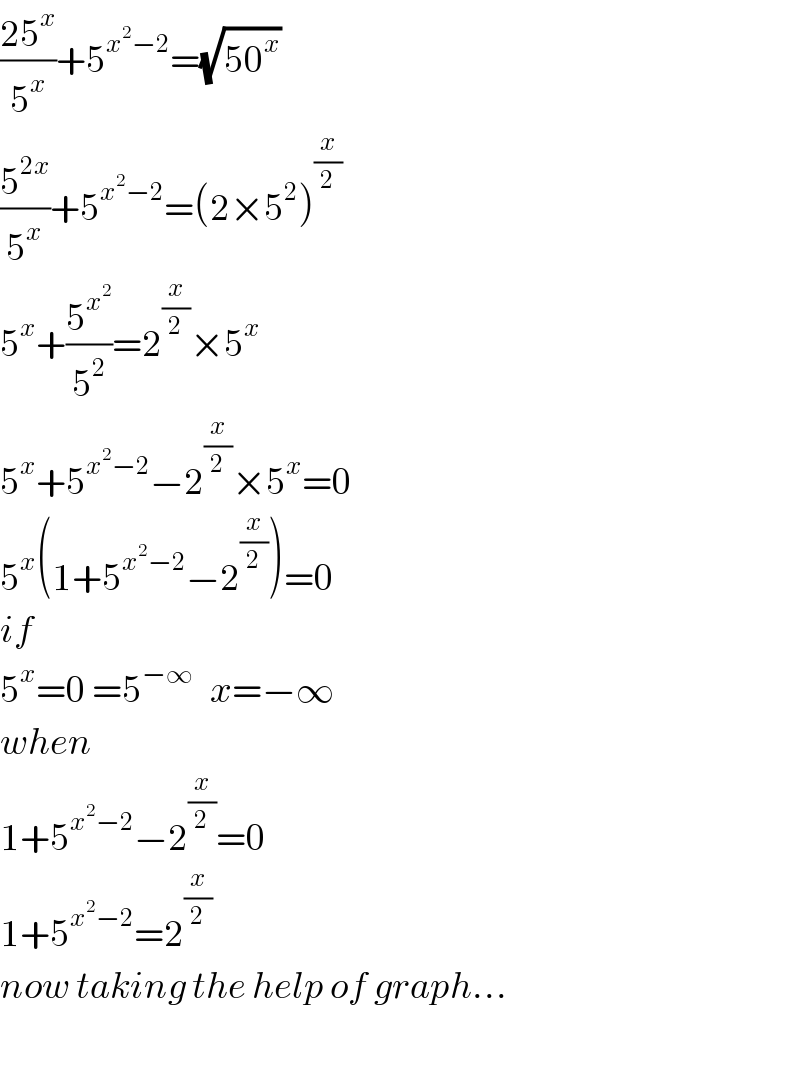 ((25^x )/5^x )+5^(x^2 −2) =(√(50^x ))  (5^(2x) /5^x )+5^(x^2 −2) =(2×5^2 )^(x/2)   5^x +(5^x^2  /5^2 )=2^(x/2) ×5^x   5^x +5^(x^2 −2) −2^(x/2) ×5^x =0  5^x (1+5^(x^2 −2) −2^(x/2) )=0  if  5^x =0 =5^(−∞ )   x=−∞  when  1+5^(x^2 −2) −2^(x/2) =0  1+5^(x^2 −2) =2^(x/2)   now taking the help of graph...    