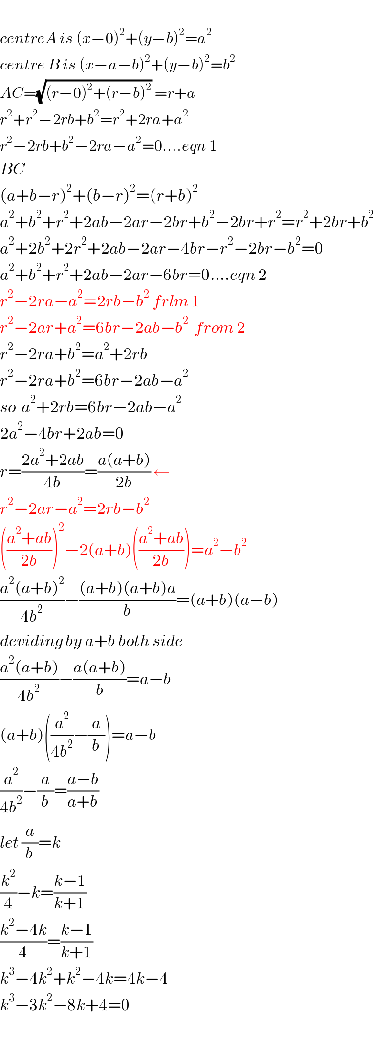   centreA is (x−0)^2 +(y−b)^2 =a^2   centre B is (x−a−b)^2 +(y−b)^2 =b^2   AC=(√((r−0)^2 +(r−b)^2 )) =r+a  r^2 +r^2 −2rb+b^2 =r^2 +2ra+a^2   r^2 −2rb+b^2 −2ra−a^2 =0....eqn 1  BC  (a+b−r)^2 +(b−r)^2 =(r+b)^2   a^2 +b^2 +r^2 +2ab−2ar−2br+b^2 −2br+r^2 =r^2 +2br+b^2   a^2 +2b^2 +2r^2 +2ab−2ar−4br−r^2 −2br−b^2 =0  a^2 +b^2 +r^2 +2ab−2ar−6br=0....eqn 2  r^2 −2ra−a^2 =2rb−b^2  frlm 1  r^2 −2ar+a^2 =6br−2ab−b^2   from 2  r^2 −2ra+b^2 =a^2 +2rb  r^2 −2ra+b^2 =6br−2ab−a^2   so  a^2 +2rb=6br−2ab−a^2   2a^2 −4br+2ab=0  r=((2a^2 +2ab)/(4b))=((a(a+b))/(2b)) ←  r^2 −2ar−a^2 =2rb−b^2   (((a^2 +ab)/(2b)))^2 −2(a+b)(((a^2 +ab)/(2b)))=a^2 −b^2   ((a^2 (a+b)^2 )/(4b^2 ))−(((a+b)(a+b)a)/b)=(a+b)(a−b)  deviding by a+b both side  ((a^2 (a+b))/(4b^2 ))−((a(a+b))/b)=a−b  (a+b)((a^2 /(4b^2 ))−(a/b))=a−b  (a^2 /(4b^2 ))−(a/b)=((a−b)/(a+b))   let (a/b)=k  (k^2 /4)−k=((k−1)/(k+1))  ((k^2 −4k)/4)=((k−1)/(k+1))  k^3 −4k^2 +k^2 −4k=4k−4  k^3 −3k^2 −8k+4=0      