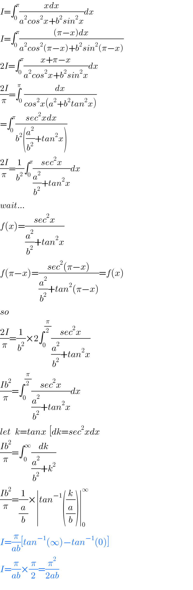 I=∫_0 ^π ((xdx)/(a^2 cos^2 x+b^2 sin^2 x))dx  I=∫_0 ^π (((π−x)dx)/(a^2 cos^2 (π−x)+b^2 sin^2 (π−x)))  2I=∫_0 ^π ((x+π−x)/(a^2 cos^2 x+b^2 sin^2 x))dx  ((2I)/π)=∫_0 ^π (dx/(cos^2 x(a^2 +b^2 tan^2 x)))  =∫_0 ^π ((sec^2 xdx)/(b^2 ((a^2 /b^2 )+tan^2 x)))  ((2I)/π)=(1/b^2 )∫_0 ^π ((sec^2 x)/((a^2 /b^2 )+tan^2 x))dx  wait...  f(x)=((sec^2 x)/((a^2 /b^2 )+tan^2 x))  f(π−x)=((sec^2 (π−x))/((a^2 /b^2 )+tan^2 (π−x)))=f(x)  so  ((2I)/π)=(1/b^2 )×2∫_0 ^(π/2) ((sec^2 x)/((a^2 /b^2 )+tan^2 x))  ((Ib^2 )/π)=∫_0 ^(π/2) ((sec^2 x)/((a^2 /b^2 )+tan^2 x))dx  let   k=tanx  [dk=sec^2 xdx  ((Ib^2 )/π)=∫_( 0) ^∞ (dk/((a^2 /b^2 )+k^2 ))  ((Ib^2 )/π)=(1/(a/b))×∣tan^(−1) ((k/(a/b)))∣_0 ^∞   I=(π/(ab))[tan^(−1) (∞)−tan^(−1) (0)]  I=(π/(ab))×(π/2)=(π^2 /(2ab))  