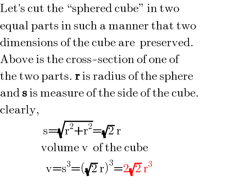 Let′s cut the “sphered cube” in two  equal parts in such a manner that two  dimensions of the cube are  preserved.  Above is the cross-section of one of  the two parts. r is radius of the sphere  and s is measure of the side of the cube.  clearly,                    s=(√(r^2 +r^2 ))=(√2) r                   volume v  of the cube                     v=s^3 =((√2) r)^3 =2(√2) r^3   