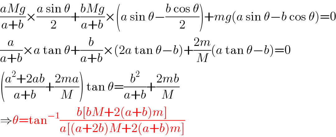 ((aMg)/(a+b))×((a sin θ)/2)+((bMg)/(a+b))×(a sin θ−((b cos θ)/2))+mg(a sin θ−b cos θ)=0  (a/(a+b))×a tan θ+(b/(a+b))×(2a tan θ−b)+((2m)/M)(a tan θ−b)=0  (((a^2 +2ab)/(a+b))+((2ma)/M)) tan θ=(b^2 /(a+b))+((2mb)/M)  ⇒θ=tan^(−1) ((b[bM+2(a+b)m])/(a[(a+2b)M+2(a+b)m]))  