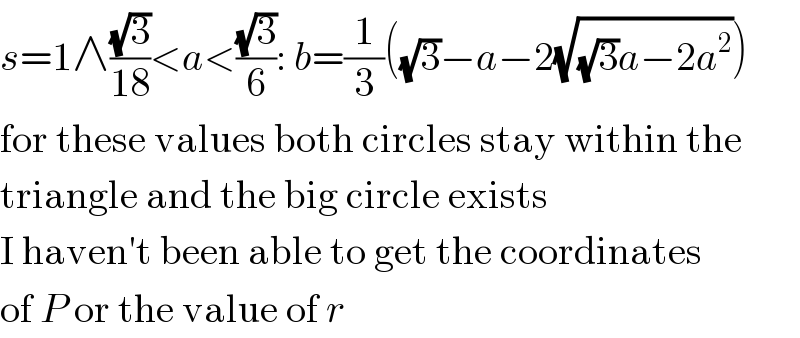 s=1∧((√3)/(18))<a<((√3)/6): b=(1/3)((√3)−a−2(√((√3)a−2a^2 )))  for these values both circles stay within the  triangle and the big circle exists  I haven′t been able to get the coordinates  of P or the value of r  