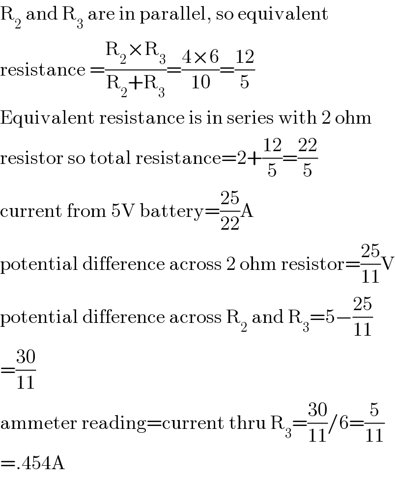 R_2  and R_3  are in parallel, so equivalent  resistance =((R_2 ×R_3 )/(R_2 +R_3 ))=((4×6)/(10))=((12)/5)  Equivalent resistance is in series with 2 ohm  resistor so total resistance=2+((12)/5)=((22)/5)  current from 5V battery=((25)/(22))A  potential difference across 2 ohm resistor=((25)/(11))V  potential difference across R_2  and R_3 =5−((25)/(11))  =((30)/(11))  ammeter reading=current thru R_3 =((30)/(11))/6=(5/(11))  =.454A  