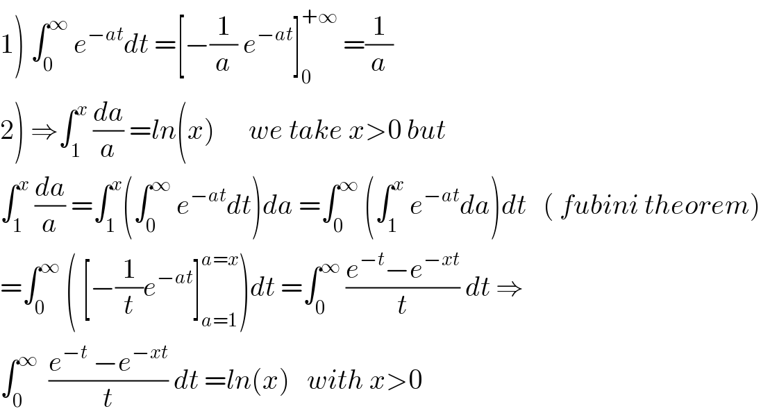 1) ∫_0 ^∞  e^(−at) dt =[−(1/a) e^(−at) ]_0 ^(+∞)  =(1/a)  2) ⇒∫_1 ^x  (da/a) =ln(x)      we take x>0 but  ∫_1 ^x  (da/a) =∫_1 ^x (∫_0 ^∞  e^(−at) dt)da =∫_0 ^∞  (∫_1 ^x  e^(−at) da)dt   ( fubini theorem)  =∫_0 ^∞  ( [−(1/t)e^(−at) ]_(a=1) ^(a=x) )dt =∫_0 ^∞  ((e^(−t) −e^(−xt) )/t) dt ⇒  ∫_0 ^∞   ((e^(−t)  −e^(−xt) )/t) dt =ln(x)   with x>0  