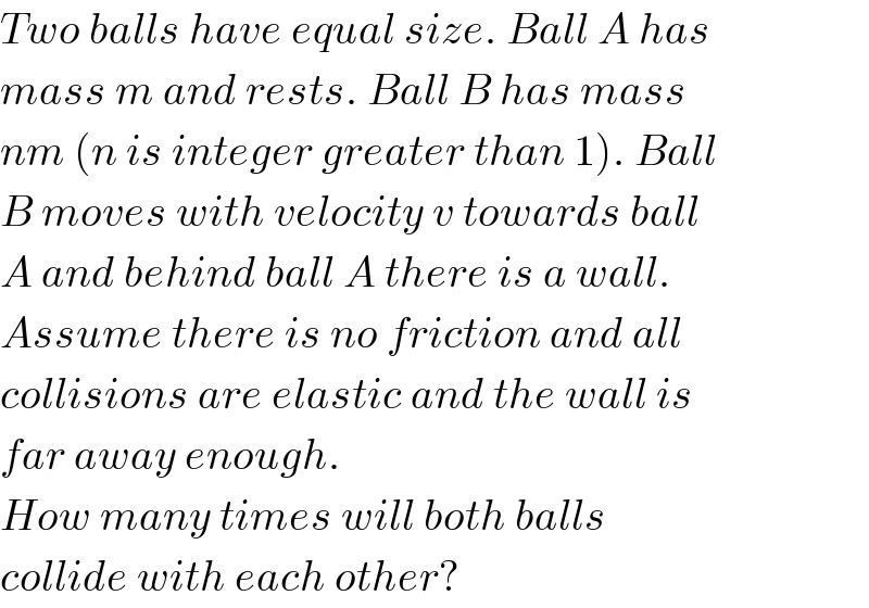 Two balls have equal size. Ball A has  mass m and rests. Ball B has mass  nm (n is integer greater than 1). Ball  B moves with velocity v towards ball  A and behind ball A there is a wall.  Assume there is no friction and all  collisions are elastic and the wall is  far away enough.  How many times will both balls   collide with each other?  