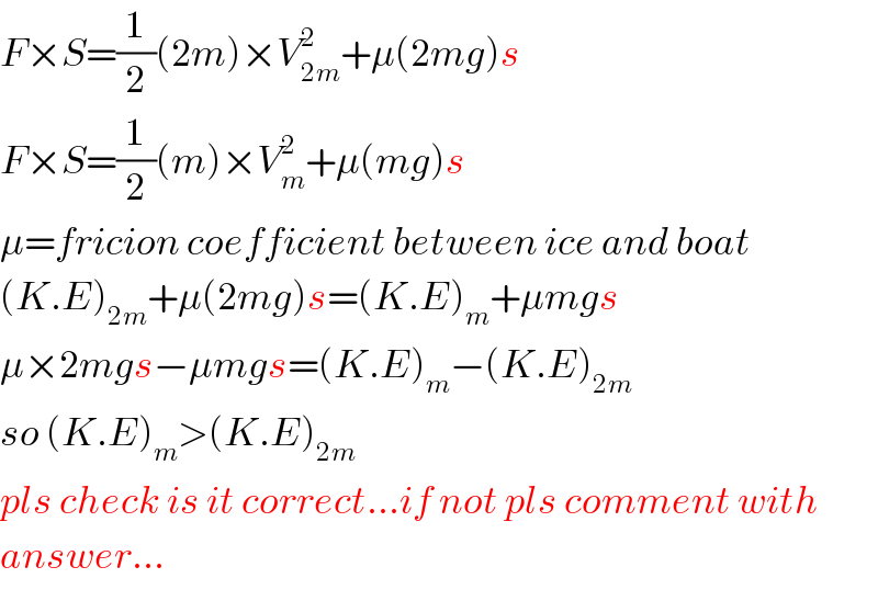 F×S=(1/2)(2m)×V_(2m) ^2 +μ(2mg)s  F×S=(1/2)(m)×V_m ^2 +μ(mg)s  μ=fricion coefficient between ice and boat  (K.E)_(2m) +μ(2mg)s=(K.E)_m +μmgs  μ×2mgs−μmgs=(K.E)_m −(K.E)_(2m)   so (K.E)_m >(K.E)_(2m)   pls check is it correct...if not pls comment with  answer...  