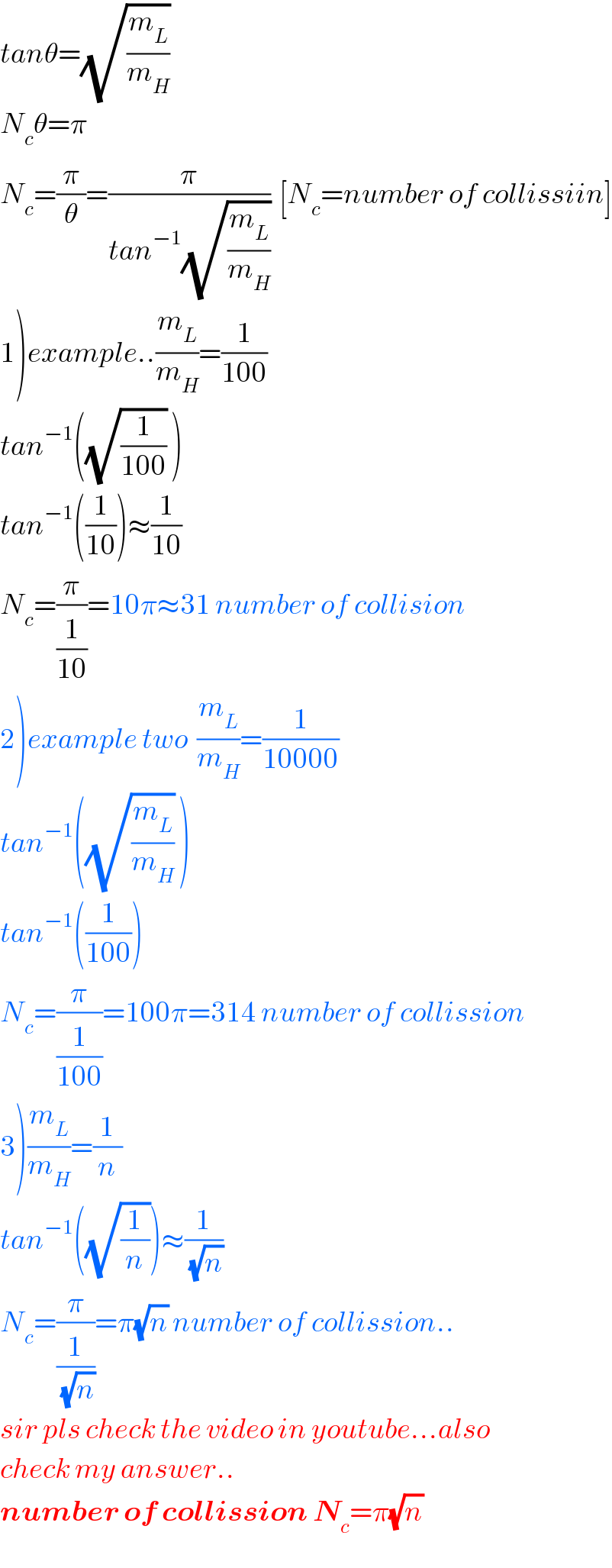 tanθ=(√(m_L /m_H ))   N_c θ=π  N_c =(π/θ)=(π/(tan^(−1) (√(m_L /m_H ))))  [N_c =number of collissiin]  1)example..(m_L /m_H )=(1/(100))  tan^(−1) ((√(1/(100))) )  tan^(−1) ((1/(10)))≈(1/(10))  N_c =(π/(1/(10)))=10π≈31 number of collision  2)example two  (m_L /m_H )=(1/(10000))  tan^(−1) ((√(m_L /m_H )) )  tan^(−1) ((1/(100)))  N_c =(π/(1/(100)))=100π=314 number of collission  3)(m_L /m_H )=(1/n)  tan^(−1) ((√(1/n)))≈(1/(√n))  N_c =(π/(1/(√n)))=π(√n) number of collission..  sir pls check the video in youtube...also  check my answer..  number of collission N_c =π(√n)   