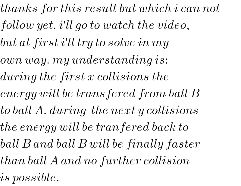 thanks for this result but which i can not  follow yet. i′ll go to watch the video,  but at first i′ll try to solve in my  own way. my understanding is:  during the first x collisions the  energy will be transfered from ball B  to ball A. during  the next y collisions  the energy will be tranfered back to  ball B and ball B will be finally faster  than ball A and no further collision  is possible.  