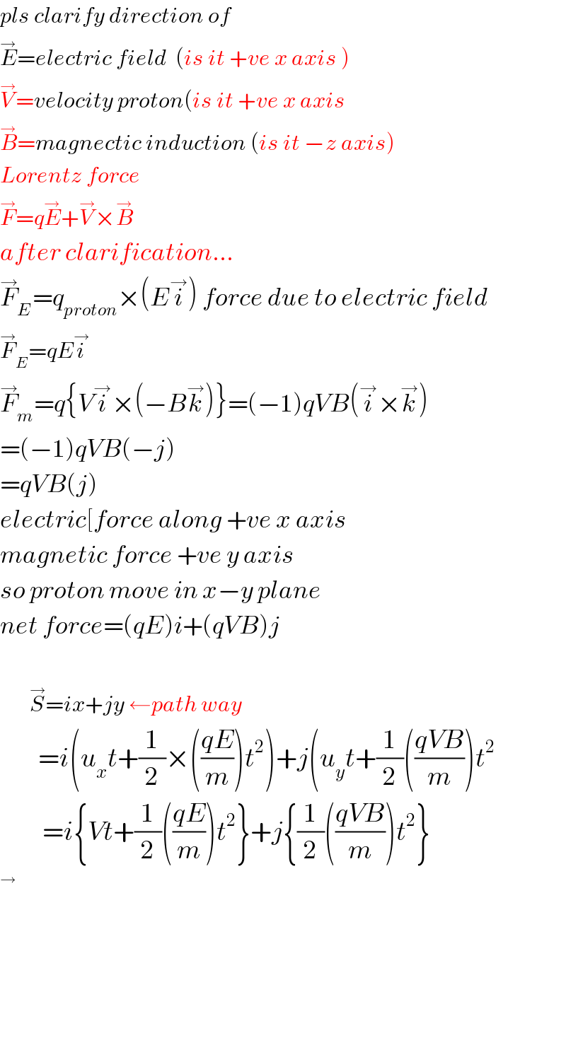 pls clarify direction of   E^→ =electric field  (is it +ve x axis )  V^→ =velocity proton(is it +ve x axis  B^→ =magnectic induction (is it −z axis)  Lorentz force  F^→ =qE^→ +V^→ ×B^→   after clarification...  F_E ^→ =q_(proton) ×(Ei^→ ) force due to electric field  F_E ^→ =qEi^→   F_m ^→ =q{Vi^→ ×(−Bk^→ )}=(−1)qVB(i^→ ×k^→ )  =(−1)qVB(−j)  =qVB(j)  electric[force along +ve x axis  magnetic force +ve y axis  so proton move in x−y plane  net force=(qE)i+(qVB)j              S^→ =ix+jy ←path way           =i(u_x t+(1/2)×(((qE)/m))t^2 )+j(u_y t+(1/2)(((qVB)/m))t^2             =i{Vt+(1/2)(((qE)/m))t^2 }+j{(1/2)(((qVB)/m))t^2 }   ^→               