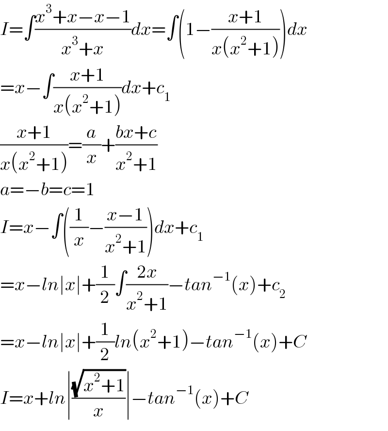 I=∫((x^3 +x−x−1)/(x^3 +x))dx=∫(1−((x+1)/(x(x^2 +1))))dx  =x−∫((x+1)/(x(x^2 +1)))dx+c_1   ((x+1)/(x(x^2 +1)))=(a/x)+((bx+c)/(x^2 +1))  a=−b=c=1  I=x−∫((1/x)−((x−1)/(x^2 +1)))dx+c_1   =x−ln∣x∣+(1/2)∫((2x)/(x^2 +1))−tan^(−1) (x)+c_2   =x−ln∣x∣+(1/2)ln(x^2 +1)−tan^(−1) (x)+C  I=x+ln∣((√(x^2 +1))/x)∣−tan^(−1) (x)+C  