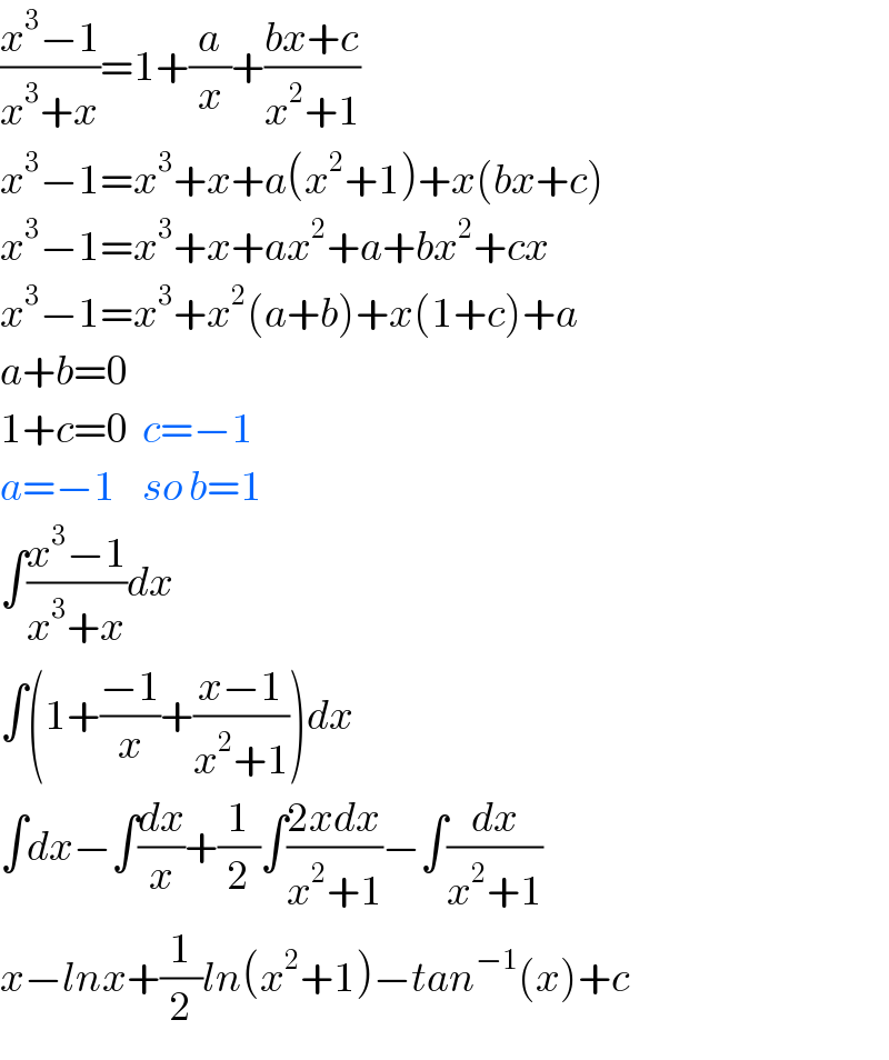 ((x^3 −1)/(x^3 +x))=1+(a/x)+((bx+c)/(x^2 +1))  x^3 −1=x^3 +x+a(x^2 +1)+x(bx+c)  x^3 −1=x^3 +x+ax^2 +a+bx^2 +cx  x^3 −1=x^3 +x^2 (a+b)+x(1+c)+a  a+b=0  1+c=0  c=−1  a=−1    so b=1  ∫((x^3 −1)/(x^3 +x))dx  ∫(1+((−1)/x)+((x−1)/(x^2 +1)))dx  ∫dx−∫(dx/x)+(1/2)∫((2xdx)/(x^2 +1))−∫(dx/(x^2 +1))  x−lnx+(1/2)ln(x^2 +1)−tan^(−1) (x)+c  