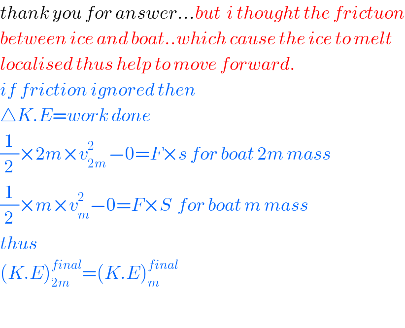 thank you for answer...but  i thought the frictuon  between ice and boat..which cause the ice to melt  localised thus help to move forward.  if friction ignored then   △K.E=work done  (1/2)×2m×v_(2m ) ^2 −0=F×s for boat 2m mass  (1/2)×m×v_m ^2 −0=F×S  for boat m mass  thus  (K.E)_(2m) ^(final) =(K.E)_(m ) ^(final)     