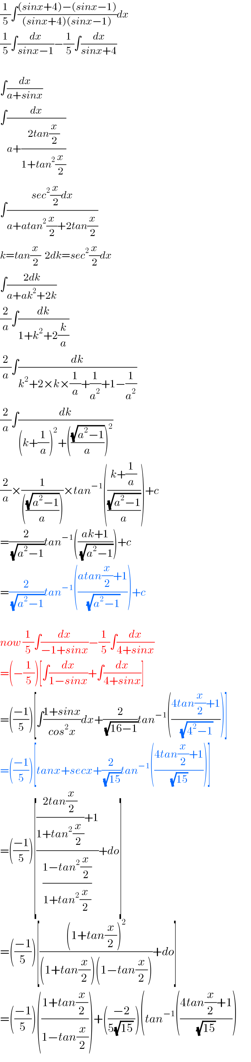 (1/5)∫(((sinx+4)−(sinx−1))/((sinx+4)(sinx−1)))dx  (1/5)∫(dx/(sinx−1))−(1/5)∫(dx/(sinx+4))    ∫(dx/(a+sinx))  ∫(dx/(a+((2tan(x/2))/(1+tan^2 (x/2)))))  ∫((sec^2 (x/2)dx)/(a+atan^2 (x/2)+2tan(x/2)))  k=tan(x/2)  2dk=sec^2 (x/2)dx  ∫((2dk)/(a+ak^2 +2k))  (2/a)∫(dk/(1+k^2 +2(k/a)))  (2/a)∫(dk/(k^2 +2×k×(1/a)+(1/a^2 )+1−(1/a^2 )))  (2/a)∫(dk/((k+(1/a))^2 +(((√(a^2 −1))/a))^2 ))  (2/a)×(1/((((√(a^2 −1))/a))))×tan^(−1) (((k+(1/a))/((√(a^2 −1))/a)))+c  =(2/(√(a^2 −1)))tan^(−1) (((ak+1)/(√(a^2 −1))))+c  =(2/(√(a^2 −1)))tan^(−1) (((atan(x/2)+1)/(√(a^2 −1))))+c    now (1/5)∫(dx/(−1+sinx))−(1/5)∫(dx/(4+sinx))  =(−(1/5))[∫(dx/(1−sinx))+∫(dx/(4+sinx))]  =(((−1)/5))[∫((1+sinx)/(cos^2 x))dx+(2/(√(16−1)))tan^(−1) (((4tan(x/2)+1)/(√(4^2 −1))))]  =(((−1)/5))[tanx+secx+(2/(√(15)))tan^(−1) (((4tan(x/2)+1)/(√(15))))]  =(((−1)/5))[((((2tan(x/2))/(1+tan^2 (x/2)))+1)/((1−tan^2 (x/2))/(1+tan^2 (x/2))))+do]  =(((−1)/5))[(((1+tan(x/2))^2 )/((1+tan(x/2))(1−tan(x/2))))+do]  =(((−1)/5))(((1+tan(x/2))/(1−tan(x/2))))+(((−2)/(5(√(15)) )))(tan^(−1) (((4tan(x/2)+1)/((√(15)) )))  
