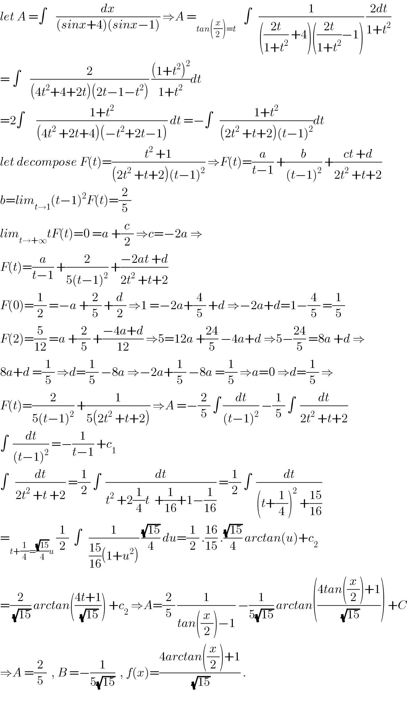 let A =∫    (dx/((sinx+4)(sinx−1))) ⇒A =_(tan((x/2))=t)    ∫   (1/((((2t)/(1+t^2 )) +4)(((2t)/(1+t^2 ))−1))) ((2dt)/(1+t^2 ))  = ∫    (2/((4t^2 +4+2t)(2t−1−t^2 ))) (((1+t^2 )^2 )/(1+t^2 ))dt  =2∫     ((1+t^2 )/((4t^2  +2t+4)(−t^2 +2t−1))) dt =−∫   ((1+t^2 )/((2t^2  +t+2)(t−1)^2 ))dt  let decompose F(t)=((t^2  +1)/((2t^2  +t+2)(t−1)^2 )) ⇒F(t)=(a/(t−1)) +(b/((t−1)^2 )) +((ct +d)/(2t^2  +t+2))  b=lim_(t→1) (t−1)^2 F(t)=(2/5)  lim_(t→+∞) tF(t)=0 =a +(c/2) ⇒c=−2a ⇒  F(t)=(a/(t−1)) +(2/(5(t−1)^2 )) +((−2at +d)/(2t^2  +t+2))  F(0)=(1/2) =−a +(2/5) +(d/2) ⇒1 =−2a+(4/5) +d ⇒−2a+d=1−(4/5) =(1/5)  F(2)=(5/(12)) =a +(2/5) +((−4a+d)/(12)) ⇒5=12a +((24)/5) −4a+d ⇒5−((24)/5) =8a +d ⇒  8a+d =(1/5) ⇒d=(1/5) −8a ⇒−2a+(1/5) −8a =(1/5) ⇒a=0 ⇒d=(1/5) ⇒  F(t)=(2/(5(t−1)^2 )) +(1/(5(2t^2  +t+2))) ⇒A =−(2/5) ∫ (dt/((t−1)^2 )) −(1/5) ∫  (dt/(2t^2  +t+2))  ∫  (dt/((t−1)^2 )) =−(1/(t−1)) +c_1   ∫   (dt/(2t^2  +t +2)) =(1/2) ∫  (dt/(t^2  +2(1/4)t  +(1/(16))+1−(1/(16)))) =(1/2) ∫  (dt/((t+(1/4))^2  +((15)/(16))))  =_(t+(1/4)=((√(15))/4)u)  (1/2)  ∫   (1/(((15)/(16))(1+u^2 ))) ((√(15))/4) du=(1/2) .((16)/(15)) .((√(15))/4) arctan(u)+c_2   =(2/(√(15))) arctan(((4t+1)/(√(15)))) +c_2  ⇒A=(2/5) (1/(tan((x/2))−1)) −(1/(5(√(15)))) arctan(((4tan((x/2))+1)/(√(15)))) +C  ⇒A =(2/5)  , B =−(1/(5(√(15))))  , f(x)=((4arctan((x/2))+1)/(√(15))) .    
