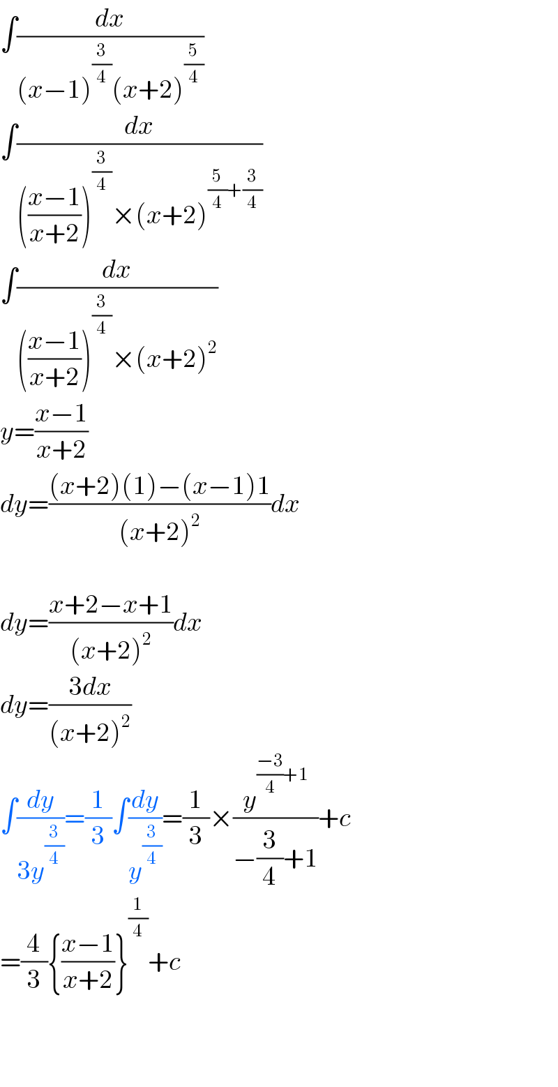 ∫(dx/((x−1)^(3/4) (x+2)^(5/4) ))  ∫(dx/((((x−1)/(x+2)))^(3/4) ×(x+2)^((5/4)+(3/4)) ))  ∫(dx/((((x−1)/(x+2)))^(3/4) ×(x+2)^2 ))  y=((x−1)/(x+2))  dy=(((x+2)(1)−(x−1)1)/((x+2)^2 ))dx    dy=((x+2−x+1)/((x+2)^2 ))dx  dy=((3dx)/((x+2)^2 ))  ∫(dy/(3y^(3/4) ))=(1/3)∫(dy/y^(3/4) )=(1/3)×(y^(((−3)/4)+1) /(−(3/4)+1))+c  =(4/3){((x−1)/(x+2))}^(1/4) +c      