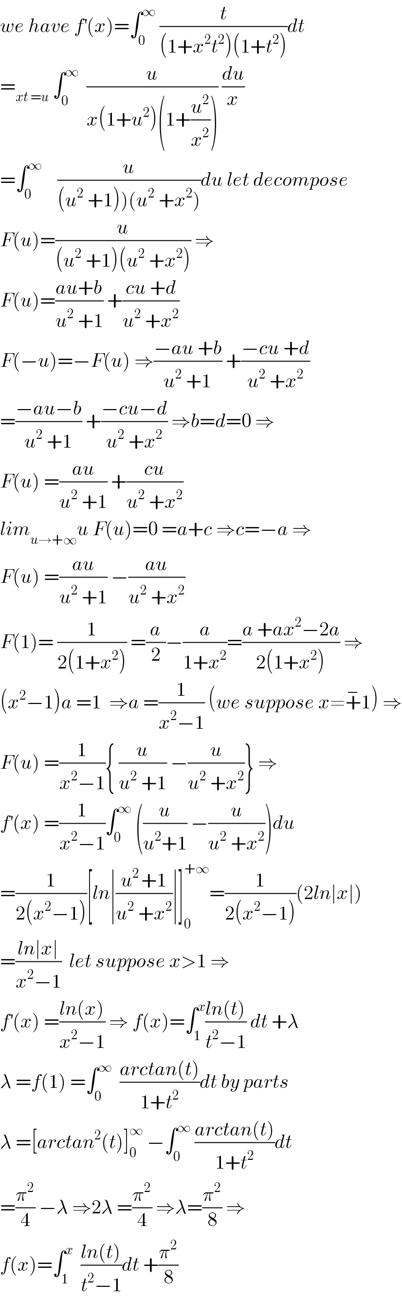 we have f^′ (x)=∫_0 ^∞  (t/((1+x^2 t^2 )(1+t^2 )))dt  =_(xt =u)  ∫_0 ^∞   (u/(x(1+u^2 )(1+(u^2 /x^2 )))) (du/x)  =∫_0 ^∞     (u/((u^2  +1))(u^2  +x^2 )))du let decompose  F(u)=(u/((u^2  +1)(u^2  +x^2 ))) ⇒  F(u)=((au+b)/(u^2  +1)) +((cu +d)/(u^2  +x^2 ))  F(−u)=−F(u) ⇒((−au +b)/(u^2  +1)) +((−cu +d)/(u^2  +x^2 ))  =((−au−b)/(u^2  +1)) +((−cu−d)/(u^2  +x^2 )) ⇒b=d=0 ⇒  F(u) =((au)/(u^2  +1)) +((cu)/(u^2  +x^2 ))  lim_(u→+∞) u F(u)=0 =a+c ⇒c=−a ⇒  F(u) =((au)/(u^2  +1)) −((au)/(u^2  +x^2 ))  F(1)= (1/(2(1+x^2 ))) =(a/2)−(a/(1+x^2 ))=((a +ax^2 −2a)/(2(1+x^2 ))) ⇒  (x^2 −1)a =1  ⇒a =(1/(x^2 −1)) (we suppose x≠+^− 1) ⇒  F(u) =(1/(x^2 −1)){ (u/(u^2  +1)) −(u/(u^2  +x^2 ))} ⇒  f^′ (x) =(1/(x^2 −1))∫_0 ^∞  ((u/(u^2 +1)) −(u/(u^2  +x^2 )))du  =(1/(2(x^2 −1)))[ln∣((u^(2 ) +1)/(u^2  +x^2 ))∣]_0 ^(+∞) =(1/(2(x^2 −1)))(2ln∣x∣)  =((ln∣x∣)/(x^2 −1))  let suppose x>1 ⇒  f^′ (x) =((ln(x))/(x^2 −1)) ⇒ f(x)=∫_1 ^x ((ln(t))/(t^2 −1)) dt +λ  λ =f(1) =∫_0 ^∞   ((arctan(t))/(1+t^2 ))dt by parts  λ =[arctan^2 (t)]_0 ^∞  −∫_0 ^∞  ((arctan(t))/(1+t^2 ))dt  =(π^2 /4) −λ ⇒2λ =(π^2 /4) ⇒λ=(π^2 /8) ⇒  f(x)=∫_1 ^x   ((ln(t))/(t^2 −1))dt +(π^2 /8)  