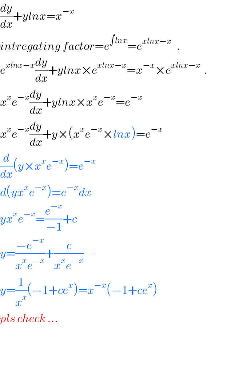 (dy/dx)+ylnx=x^(−x)   intregating factor=e^(∫lnx) =e^(xlnx−x)    .  e^(xlnx−x) (dy/dx)+ylnx×e^(xlnx−x) =x^(−x) ×e^(xlnx−x)   .  x^x e^(−x) (dy/dx)+ylnx×x^x e^(−x) =e^(−x)   x^x e^(−x) (dy/dx)+y×(x^x e^(−x) ×lnx)=e^(−x)   (d/dx)(y×x^x e^(−x) )=e^(−x)   d(yx^x e^(−x) )=e^(−x) dx  yx^x e^(−x) =(e^(−x) /(−1))+c  y=((−e^(−x) )/(x^x e^(−x) ))+(c/(x^x e^(−x) ))  y=(1/x^x )(−1+ce^x )=x^(−x) (−1+ce^x )  pls check ...        