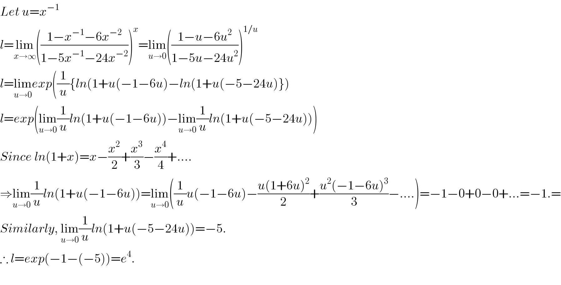 Let u=x^(−1)   l=lim_(x→∞) (((1−x^(−1) −6x^(−2) )/(1−5x^(−1) −24x^(−2) )))^x =lim_(u→0) (((1−u−6u^2 )/(1−5u−24u^2 )))^(1/u)   l=lim_(u→0) exp((1/u){ln(1+u(−1−6u)−ln(1+u(−5−24u)})  l=exp(lim_(u→0) (1/u)ln(1+u(−1−6u))−lim_(u→0) (1/u)ln(1+u(−5−24u)))  Since ln(1+x)=x−(x^2 /2)+(x^3 /3)−(x^4 /4)+....  ⇒lim_(u→0) (1/u)ln(1+u(−1−6u))=lim_(u→0) ((1/u)u(−1−6u)−((u(1+6u)^2 )/2)+((u^2 (−1−6u)^3 )/3)−....)=−1−0+0−0+...=−1.=  Similarly, lim_(u→0) (1/u)ln(1+u(−5−24u))=−5.  ∴ l=exp(−1−(−5))=e^4 .    