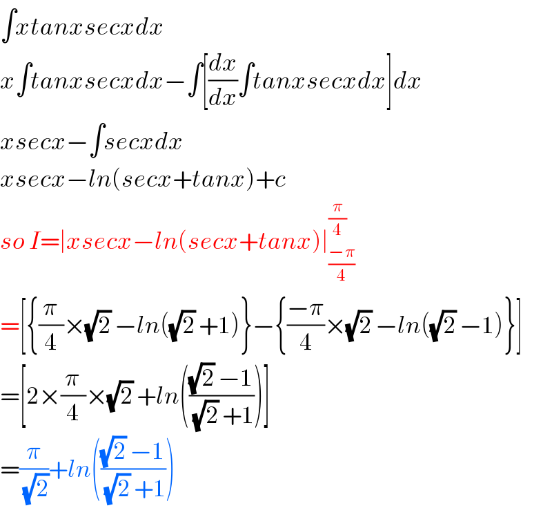 ∫xtanxsecxdx  x∫tanxsecxdx−∫[(dx/dx)∫tanxsecxdx]dx  xsecx−∫secxdx  xsecx−ln(secx+tanx)+c  so I=∣xsecx−ln(secx+tanx)∣_((−π)/4) ^(π/4)   =[{(π/4)×(√2) −ln((√2) +1)}−{((−π)/4)×(√2) −ln((√2) −1)}]  =[2×(π/4)×(√2) +ln((((√2) −1)/((√2) +1)))]  =(π/(√2))+ln((((√2) −1)/((√2) +1)))  