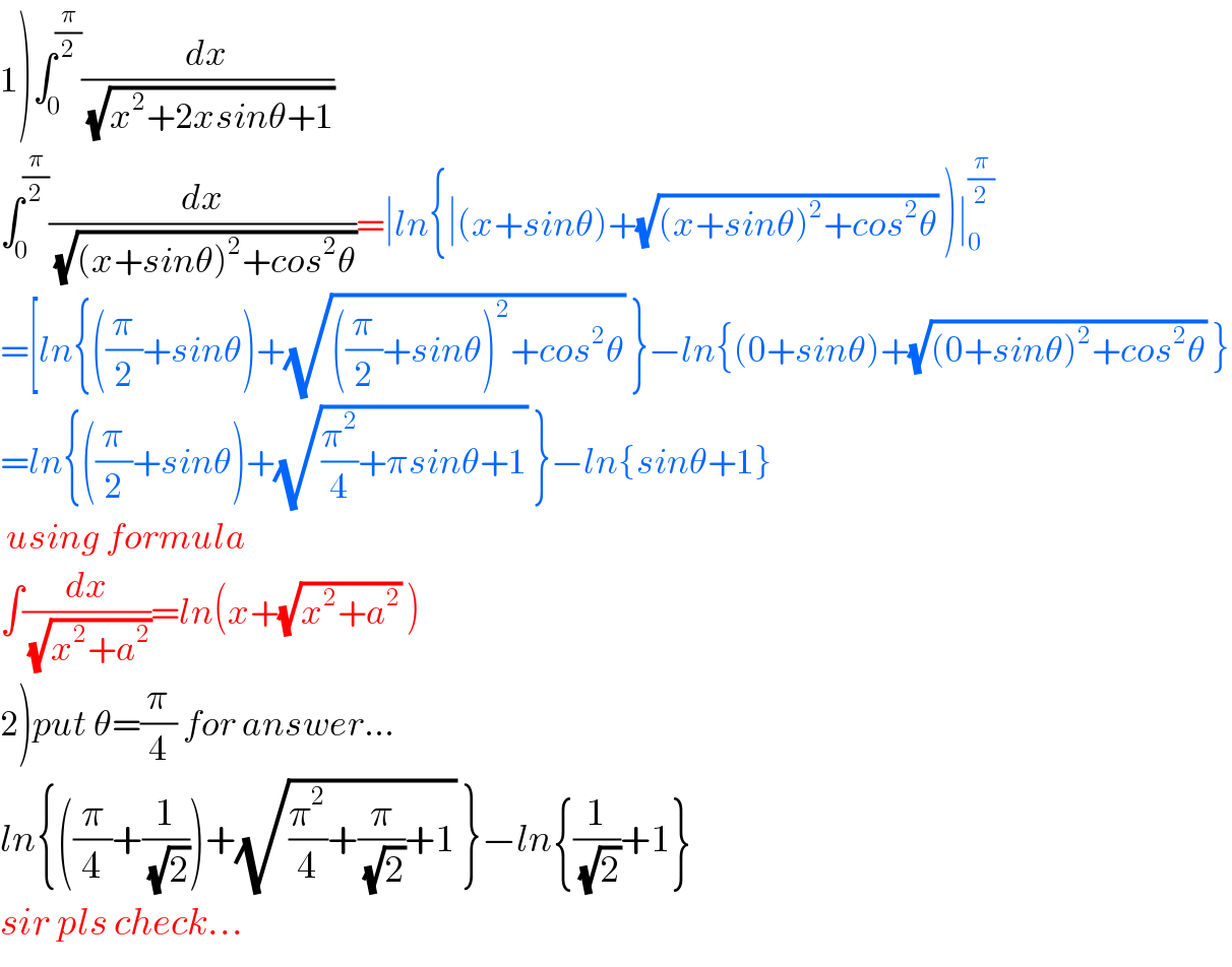 1)∫_0 ^(π/2) (dx/(√(x^2 +2xsinθ+1)))  ∫_0 ^(π/2) (dx/(√((x+sinθ)^2 +cos^2 θ)))=∣ln{∣(x+sinθ)+(√((x+sinθ)^2 +cos^2 θ)) )∣_0 ^(π/2)   =[ln{((π/2)+sinθ)+(√(((π/2)+sinθ)^2 +cos^2 θ)) }−ln{(0+sinθ)+(√((0+sinθ)^2 +cos^2 θ)) }  =ln{((π/2)+sinθ)+(√((π^2 /4)+πsinθ+1)) }−ln{sinθ+1}   using formula  ∫(dx/(√(x^2 +a^2 )))=ln(x+(√(x^2 +a^2 )) )  2)put θ=(π/4) for answer...  ln{((π/4)+(1/(√2)))+(√((π^2 /4)+(π/(√2))+1)) }−ln{(1/(√2))+1}  sir pls check...  