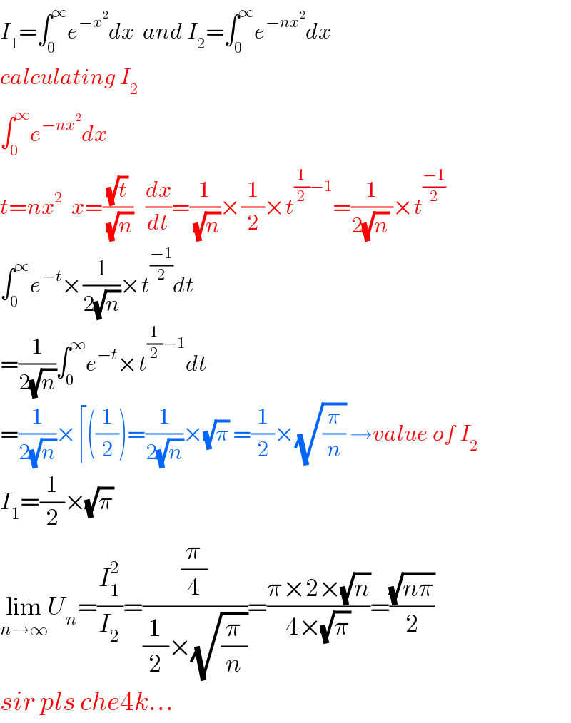 I_1 =∫_0 ^∞ e^(−x^2 ) dx  and I_2 =∫_0 ^∞ e^(−nx^2 ) dx  calculating I_2   ∫_0 ^∞ e^(−nx^2 ) dx  t=nx^2   x=((√t)/(√n))   (dx/dt)=(1/(√n))×(1/2)×t^((1/2)−1) =(1/(2(√n) ))×t^((−1)/2)   ∫_0 ^∞ e^(−t) ×(1/(2(√n)))×t^((−1)/2) dt  =(1/(2(√n)))∫_0 ^∞ e^(−t) ×t^((1/2)−1) dt  =(1/(2(√n)))×⌈((1/2))=(1/(2(√n)))×(√π) =(1/2)×(√(π/n)) →value of I_2   I_1 =(1/2)×(√π)   lim_(n→∞) U_n =(I_1 ^2 /I_2 )=((π/4)/((1/2)×(√(π/n))))=((π×2×(√n))/(4×(√π)))=((√(nπ))/2)  sir pls che4k...  