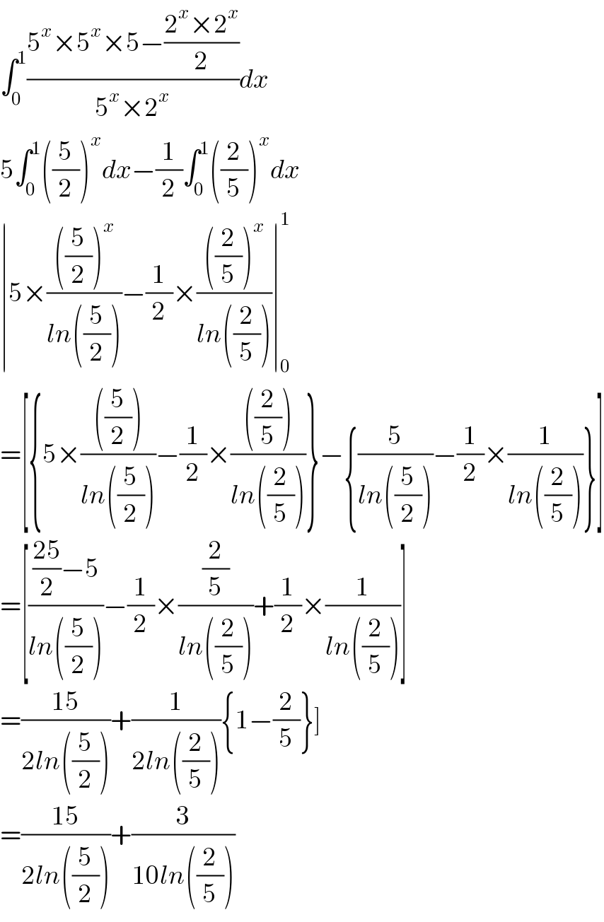 ∫_0 ^1 ((5^x ×5^x ×5−((2^x ×2^x )/2))/(5^x ×2^x ))dx  5∫_0 ^1 ((5/2))^x dx−(1/2)∫_0 ^1 ((2/5))^x dx  ∣5×((((5/2))^x )/(ln((5/2))))−(1/2)×((((2/5))^x )/(ln((2/5))))∣_0 ^1   =[{5×((((5/2)))/(ln((5/2))))−(1/2)×((((2/5)))/(ln((2/5))))}−{(5/(ln((5/2))))−(1/2)×(1/(ln((2/5))))}]  =[((((25)/2)−5)/(ln((5/2))))−(1/2)×((2/5)/(ln((2/5))))+(1/2)×(1/(ln((2/5))))]  =((15)/(2ln((5/2))))+(1/(2ln((2/5)))){1−(2/5)}]  =((15)/(2ln((5/2))))+(3/(10ln((2/5))))  
