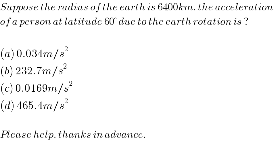 Suppose the radius of the earth is 6400km. the acceleration   of a person at latitude 60° due to the earth rotation is ?    (a) 0.034m/s^2   (b) 232.7m/s^2   (c) 0.0169m/s^2   (d) 465.4m/s^2     Please help. thanks in advance.  