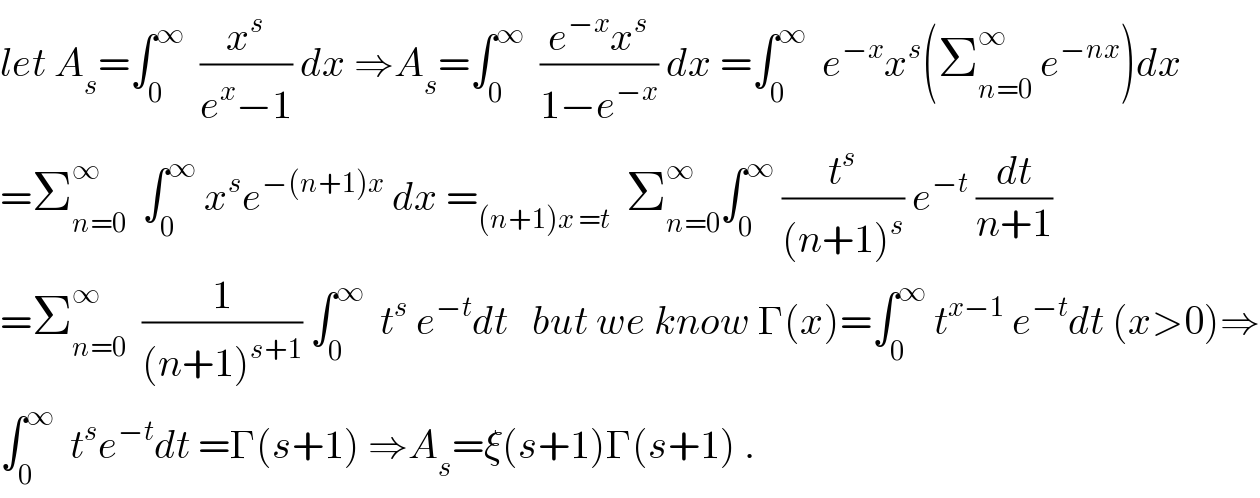 let A_s =∫_0 ^∞   (x^s /(e^x −1)) dx ⇒A_s =∫_0 ^∞   ((e^(−x) x^s )/(1−e^(−x) )) dx =∫_0 ^∞   e^(−x) x^s (Σ_(n=0) ^∞  e^(−nx) )dx  =Σ_(n=0) ^∞   ∫_0 ^∞  x^s e^(−(n+1)x)  dx =_((n+1)x =t)   Σ_(n=0) ^∞ ∫_0 ^∞  (t^s /((n+1)^s )) e^(−t)  (dt/(n+1))  =Σ_(n=0) ^∞   (1/((n+1)^(s+1) )) ∫_0 ^∞   t^s  e^(−t) dt   but we know Γ(x)=∫_0 ^∞  t^(x−1)  e^(−t) dt (x>0)⇒  ∫_0 ^∞   t^s e^(−t) dt =Γ(s+1) ⇒A_s =ξ(s+1)Γ(s+1) .  