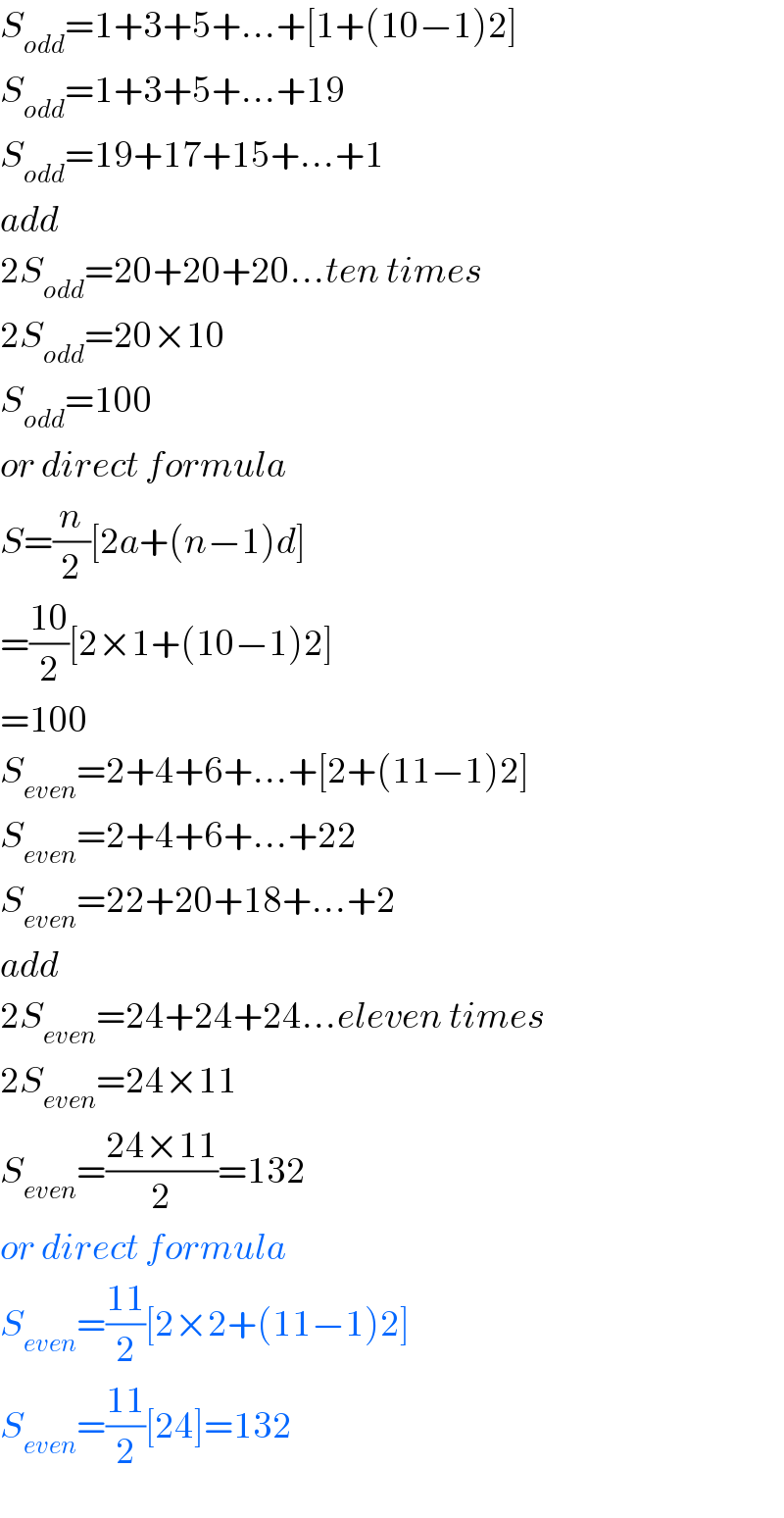 S_(odd) =1+3+5+...+[1+(10−1)2]  S_(odd) =1+3+5+...+19  S_(odd) =19+17+15+...+1  add  2S_(odd) =20+20+20...ten times  2S_(odd) =20×10  S_(odd) =100  or direct formula   S=(n/2)[2a+(n−1)d]  =((10)/2)[2×1+(10−1)2]  =100  S_(even) =2+4+6+...+[2+(11−1)2]  S_(even) =2+4+6+...+22  S_(even) =22+20+18+...+2  add  2S_(even) =24+24+24...eleven times  2S_(even) =24×11  S_(even) =((24×11)/2)=132  or direct formula  S_(even) =((11)/2)[2×2+(11−1)2]  S_(even) =((11)/2)[24]=132  
